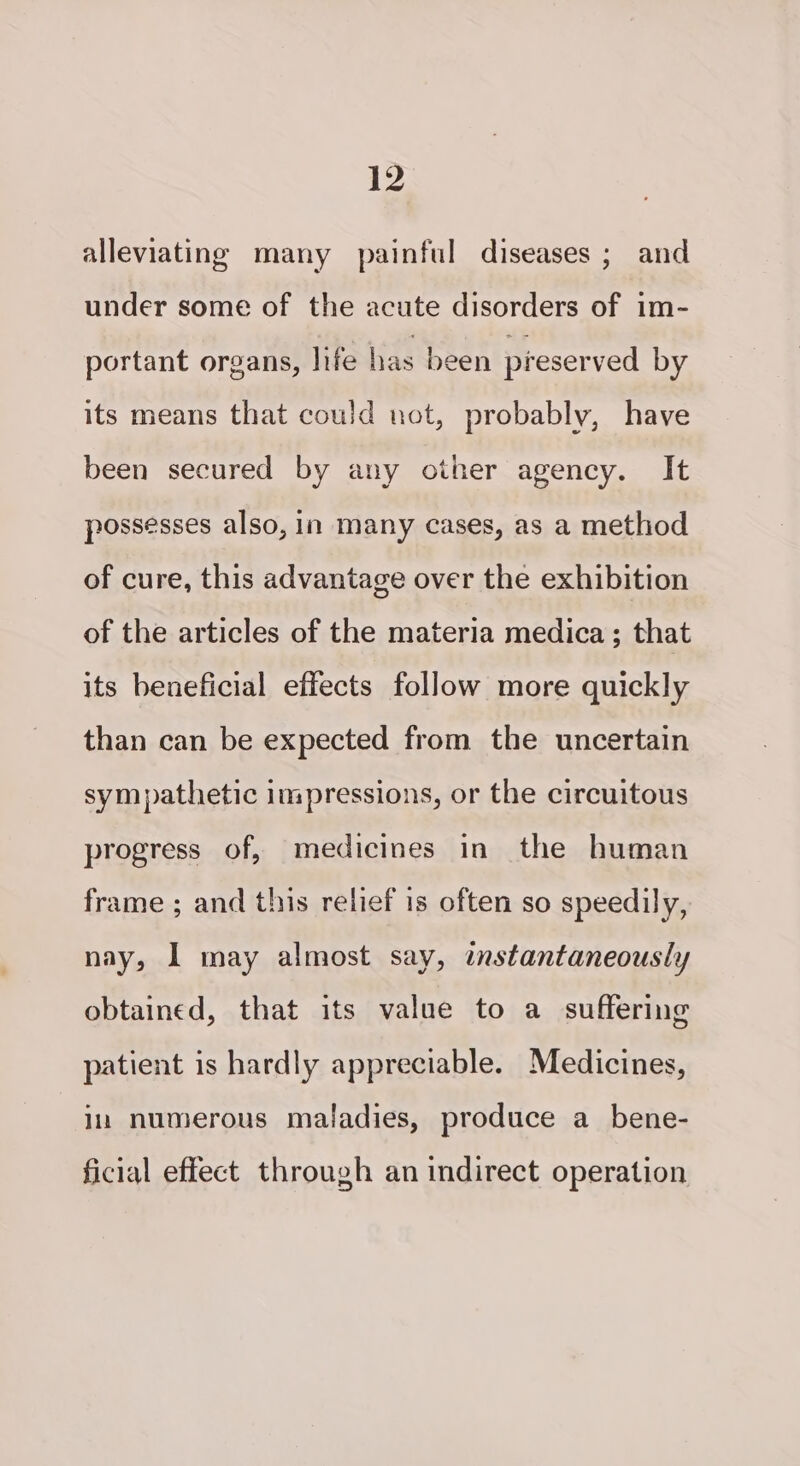 alleviating many painful diseases; and under some of the acute disorders of im- portant organs, life has been preserved by its means that could uot, probably, have been secured by any other agency. It possesses also, in many cases, as a method of cure, this advantage over the exhibition of the articles of the materia medica; that its beneficial effects follow more quickly than can be expected from the uncertain sympathetic impressions, or the circuitous progress of, medicines in the human frame ; and this relief is often so speedily, nay, 1 may almost say, instantaneously obtained, that its value to a suffering patient is hardly appreciable. Medicines, ium numerous maladies, produce a bene- ficial effect through an indirect operation