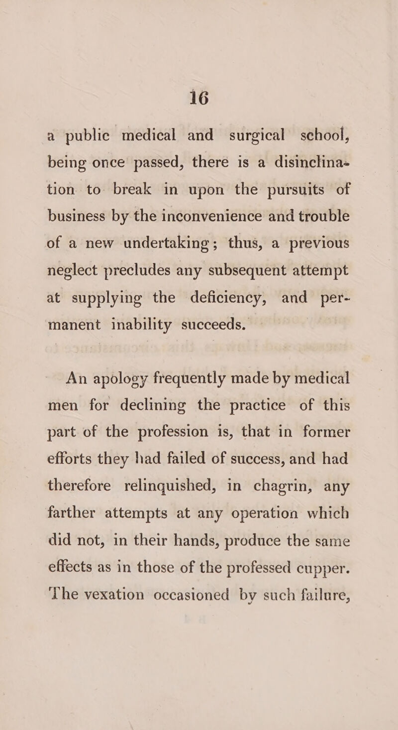 a public medical and surgical school, being once passed, there is a disinclina- tion to break in upon the pursuits of business by the inconvenience and trouble of a new undertaking; thus, a previous neglect precludes any subsequent attempt at supplying the deficiency, and _ per- manent inability succeeds. — An apology frequently made by medical men for declining the practice of this part of the profession is, that in former efforts they had failed of success, and had therefore relinquished, in chagrin, any farther attempts at any operation which did not, in their hands, produce the same effects as in those of the professed cupper. The vexation occasioned by such failure,