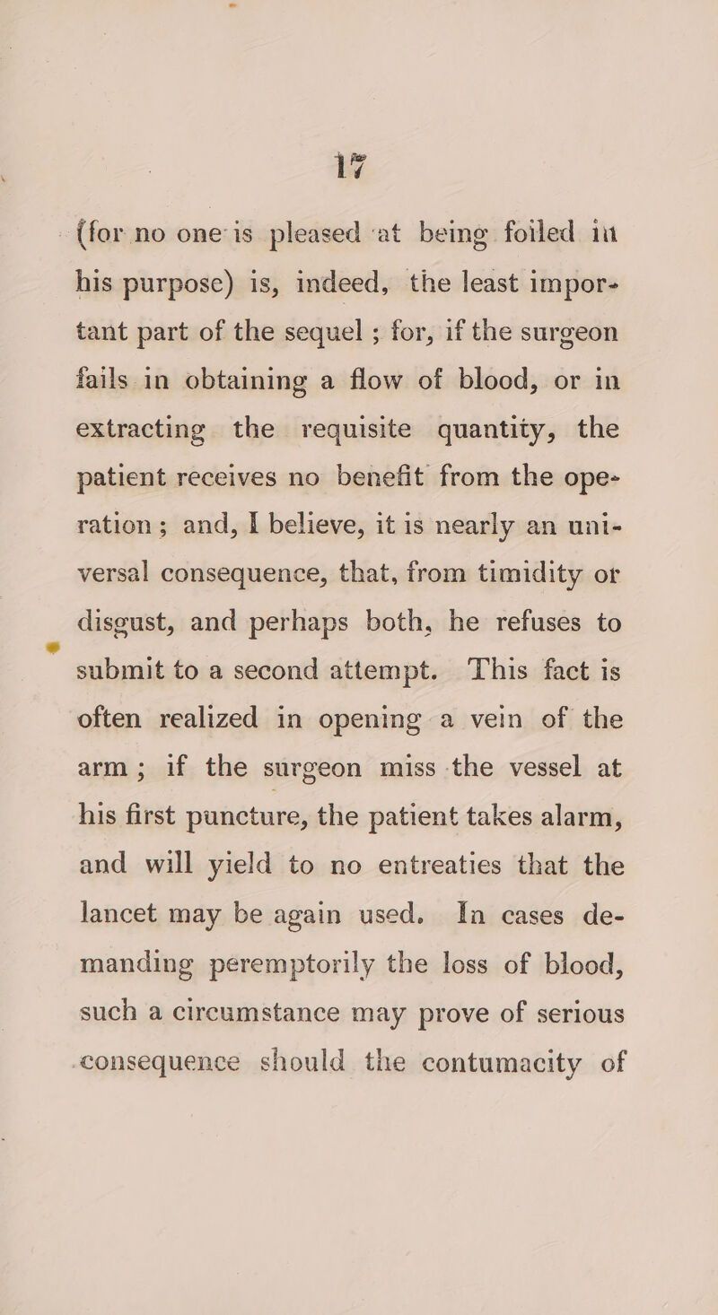 - {for no one is pleased at being foiled in his purpose) is, indeed, the least impor- tant part of the sequel ; for, if the surgeon fails in obtaining a flow of blood, or in extracting the requisite quantity, the patient receives no benefit from the ope- ration; and, I believe, it is nearly an uni- versal consequence, that, from timidity or disgust, and perhaps both, he refuses to - submit to a second attempt. This fact is often realized in opening a vein of the arm; if the surgeon miss the vessel at his first puncture, the patient takes alarm, and will yield to no entreaties that the lancet may be again used. In cases de- manding peremptorily the loss of blood, such a circumstance may prove of serious consequence should the contumacity of