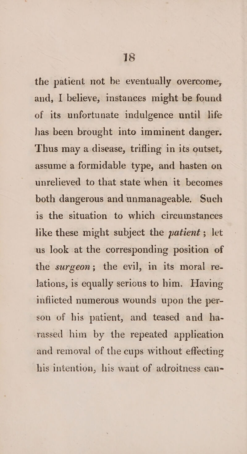 the patient not be eventually overcome, and, I believe, instances might be found of its unfortunate indulgence until life has been brought into imminent danger. Thus may a disease, trifling in its outset, assume a formidable type, and hasten on unrelieved to that state when it becomes both dangerous and unmanageable. Such is the situation to which circumstances like these might subject the patient ; let us look at the corresponding position of the surgeon; the evil, in its moral re- lations, is equally serious to him. Having inflicted numerous wounds upon the per- son of his patient, and teased and _ ha- rassed him by the repeated application and removal of the cups without effecting his intention, lis want of adroitness can- »}