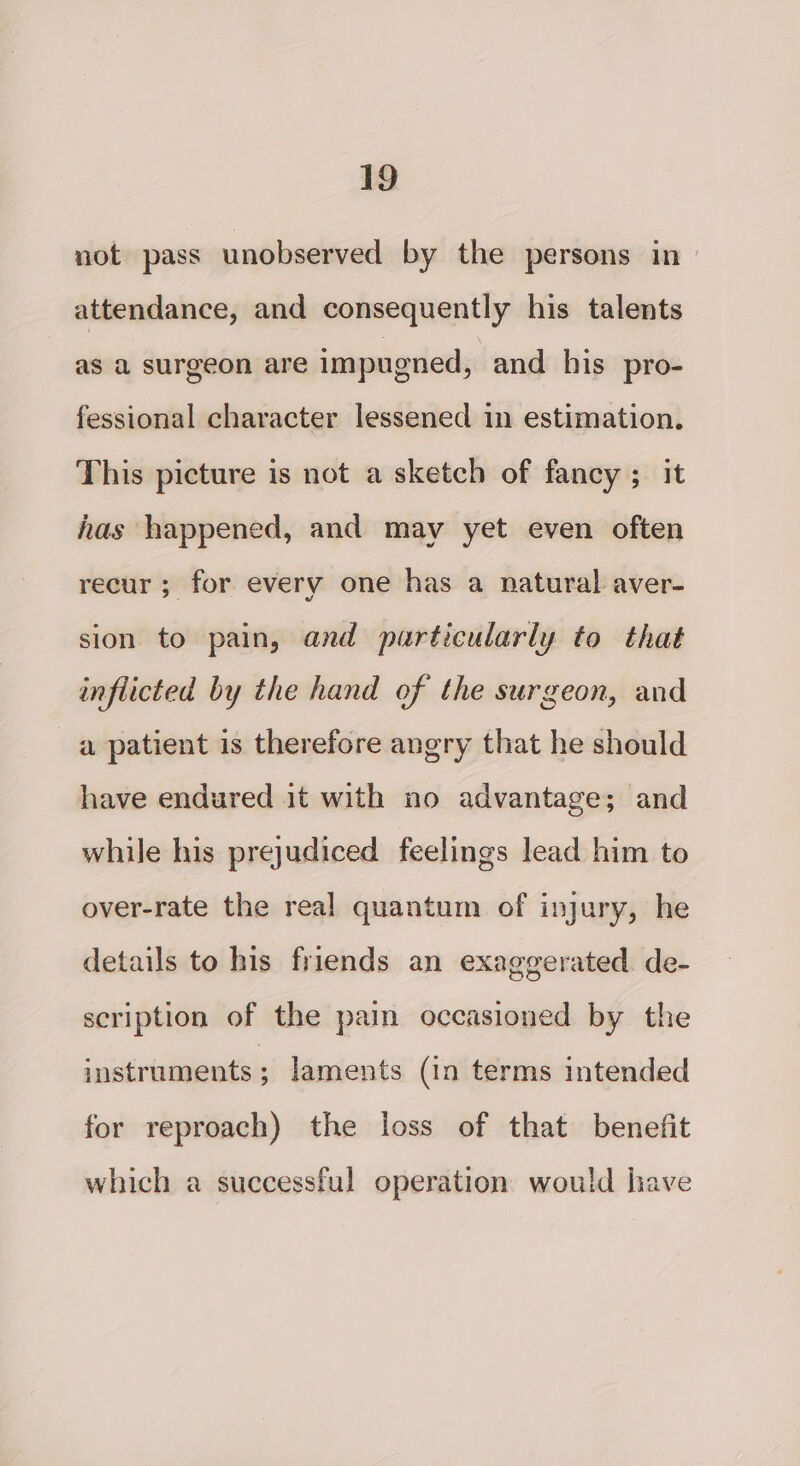 not pass unobserved by the persons in» attendance, and consequently his talents as a surgeon are impugned, and his pro- fessional character lessened in estimation. This picture is not a sketch of fancy ; it has happened, and may yet even often recur; for every one has a natural aver- sion to pain, and particularly to that inflicted by the hand of the surgeon, and a patient is therefore angry that he should have endured it with no advantage; and while his prejudiced feelings lead him to over-rate the real quantum of injury, he details to his friends an exaggerated. de- scription of the pain occasioned by the instruments y laments (in terms intended for reproach) the loss of that benefit which a successful operation would have