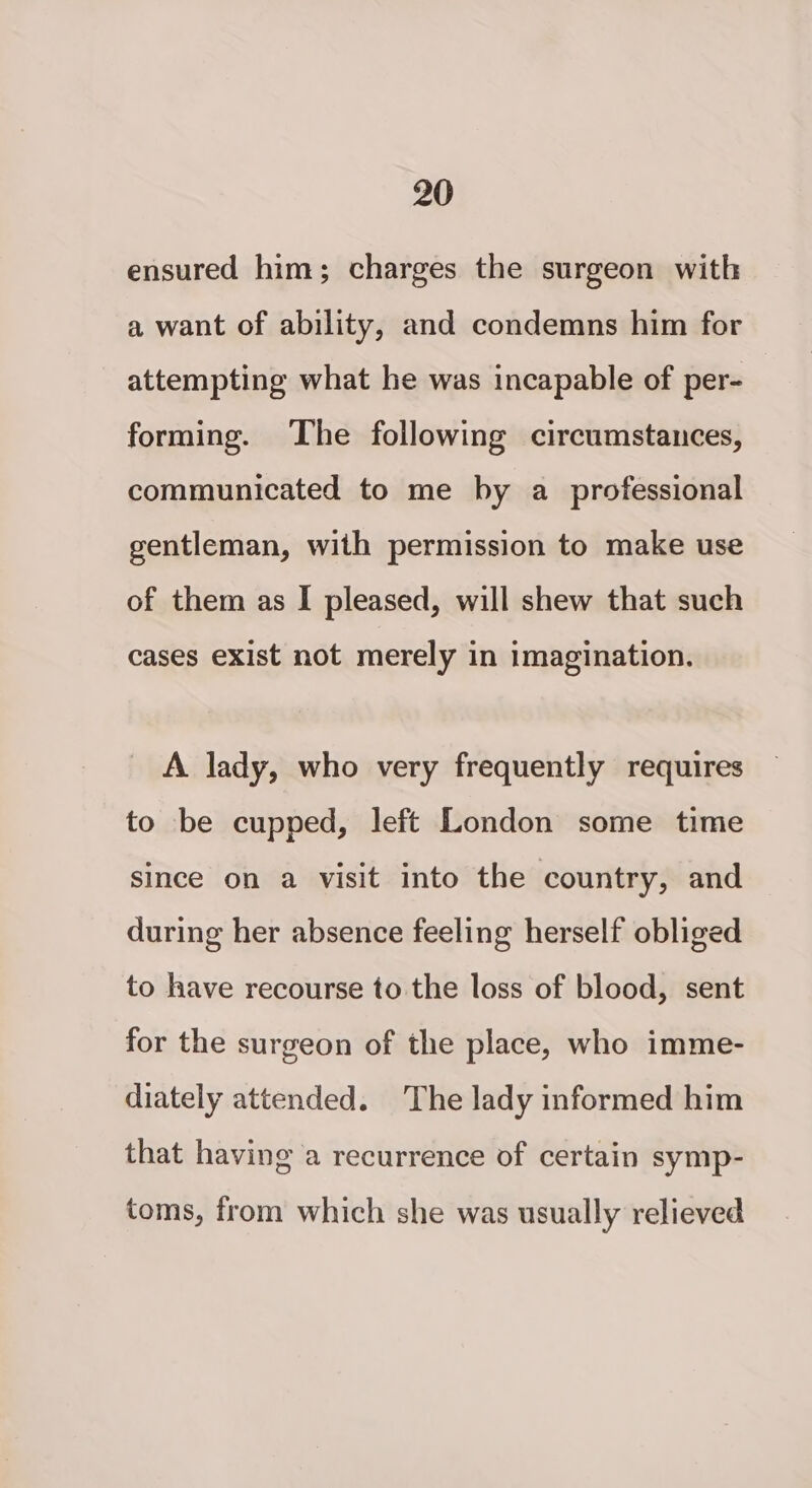 ensured him; charges the surgeon with a want of ability, and condemns him for attempting what he was incapable of per- forming. The following circumstances, communicated to me by a_ professional gentleman, with permission to make use of them as I pleased, will shew that such cases exist not merely in imagination. A lady, who very frequently requires to be cupped, left London some time since on a visit into the country, and during her absence feeling herself obliged to have recourse to the loss of blood, sent for the surgeon of the place, who imme- diately attended. The lady informed him that having a recurrence of certain symp- toms, from which she was usually relieved