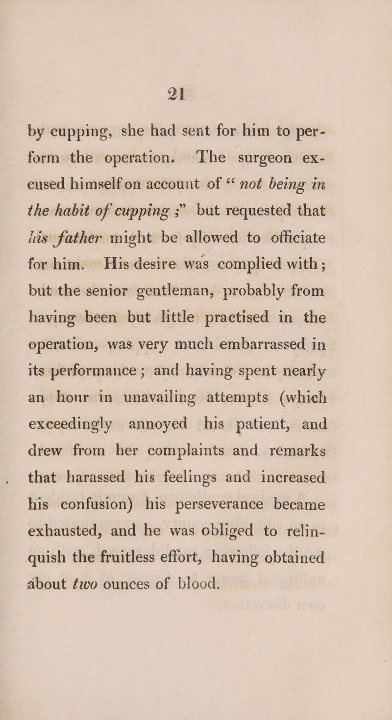 ae by cupping, she had sent for him to per- form the operation. ‘The surgeon ex- cused himself on account of “ not being in the habit of cupping ;” but requested that iis father might be allowed to officiate for him. His desire was complied with; but the senior gentleman, probably from having been but little practised in the operation, was very much embarrassed in its performance ; and having spent nearly an hour in unavailing attempts (which exceedingly annoyed his patient, and drew from her complaints and remarks that harassed his feelings and increased his confusion) his perseverance became exhausted, and he was obliged to relin- quish the fruitless effort, having obtained about fwo ounces of blood.