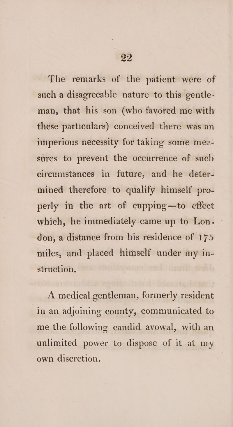 The remarks of the patient were of such a disagreeable nature to this gentle- man, that his son (who favored me with these particulars) conceived there was an imperious necessity for taking some meo- sures to prevent the occurrence of such circumstances in future, and he deter- mined therefore to qualify himself pro- perly m the art of cupping—to effect which, he immediately came up to Lon. | don, a distance from his residence of 175 miles, and placed himself under my in- struction. A medical gentleman, formerly resident in an adjoining county, communicated to me the following candid avowal, with an unlimited power to dispose of it at my own discretion,