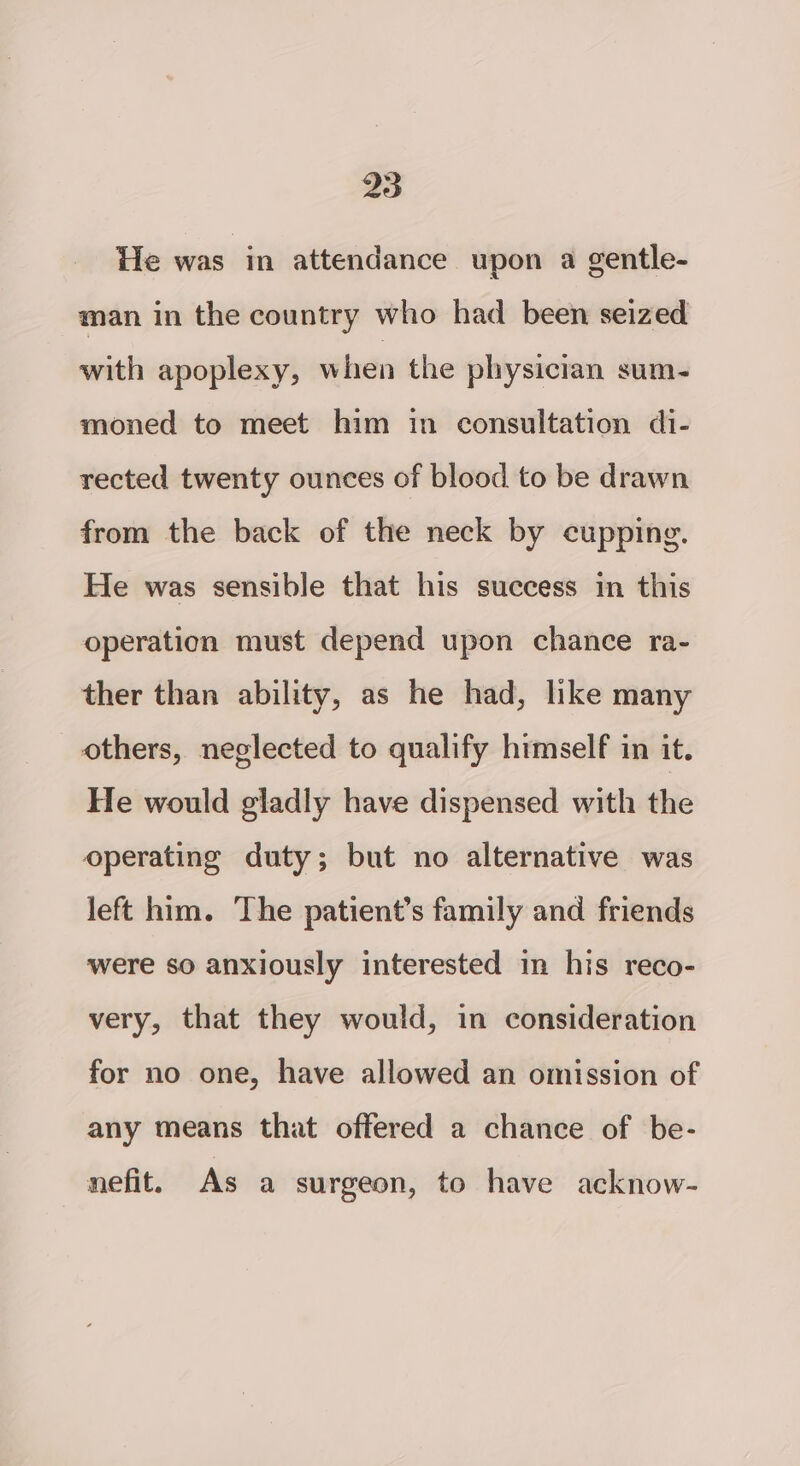 He was in attendance upon a gentle- man in the country who had been seized with apoplexy, when the physician sum- moned to meet him in consultation di- rected twenty ounces of blood to be drawn from the back of the neck by cupping. He was sensible that his success in this operation must depend upon chance ra- ther than ability, as he had, like many others, neglected to qualify himself in it. He would gladly have dispensed with the operating duty; but no alternative was left him. The patient’s family and friends were so anxiously interested in his reco- very, that they would, in consideration for no one, have allowed an omission of any means that offered a chance of be- nefit. As a surgeon, to have acknow-