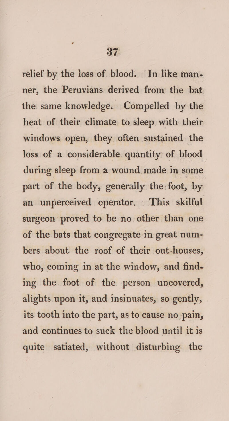 relief by the loss of blood. In like man- ner, the Peruvians derived from the bat the same knowledge. Compelled by the heat of their climate to sleep with their windows. open, they often sustained the loss of a considerable. quantity: of blood during sleep from a wound made in some part of the body, generally the foot, by an unperceived operator. This skilful surgeon proved to be no other than one of the bats that congregate in great num- bers about the roof of their out-houses, who, coming in at the window, and find- ing the foot of the person uncovered, alights upon it, and insinuates, so gently, its tooth into the part, as to cause no pain, and continues to suck the blood until it is quite satiated, without disturbing the