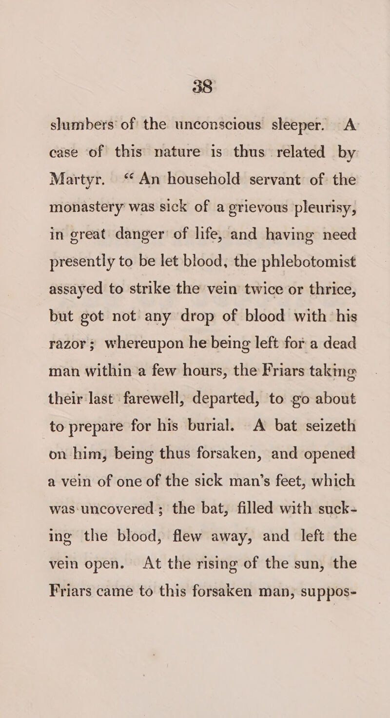 shimbers of the unconscious sleeper. A case of this mature is thus related by Martyr. “ An household servant of: the monastery was sick of a grievous pleurisy, in great danger’ of life, and having need presently to be let blood, the phlebotomist assayed to strike the vein twice or thrice, but got not any drop of blood with his razor ; whereupon he being left for a dead man within a few hours, the Friars taking their last farewell, departed, to go about to prepare for his burial. A bat seizeth on him, being thus forsaken, and opened a vein of one of the sick man’s feet, which was‘uncovered ; the bat, filled with suck- ing the blood, flew away, and left the vein open. At the rising of the sun, the Friars came to this forsaken man, suppos-