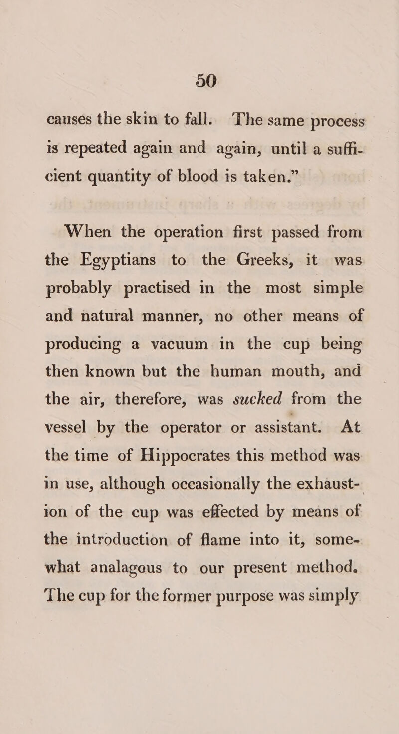 a0 causes the skin to fall. The same process is repeated again and again, until a suffi- cient quantity of blood is taken.” When the operation first passed from the Egyptians to the Greeks, it was probably practised in the most simple and natural manner, no other means of producing a vacuum in the cup being then known but the human mouth, and the air, therefore, was sucked from the vessel] by the operator or assistant. At the time of Hippocrates this method was in use, although oceasionally the exhaust- ion of the cup was effected by means of the introduction of flame into it, some- what analageus to our present method. The cup for the former purpose was simply