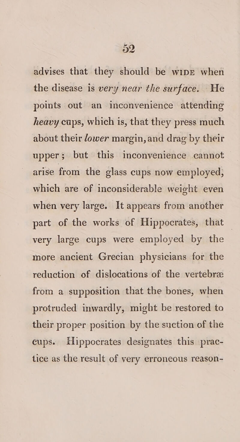 advises that they should be wipe when the disease is very near the surface. He points out an inconvenience attending heavy cups, which is, that they press much about their ower margin, and drag by their upper; but this inconvenience cannot arise from the glass cups now employed; which are of inconsiderable weight even when very large. It appears from another part of the works of Hippocrates, that — very large cups were employed by the more ancient Grecian physicians for the reduction of dislocations of the vertebre from a supposition that the bones, when protruded inwardly, might be restored to their proper position by the suction of the cups. Elippocrates designates this prac- tice as the result of very erroneous reason-