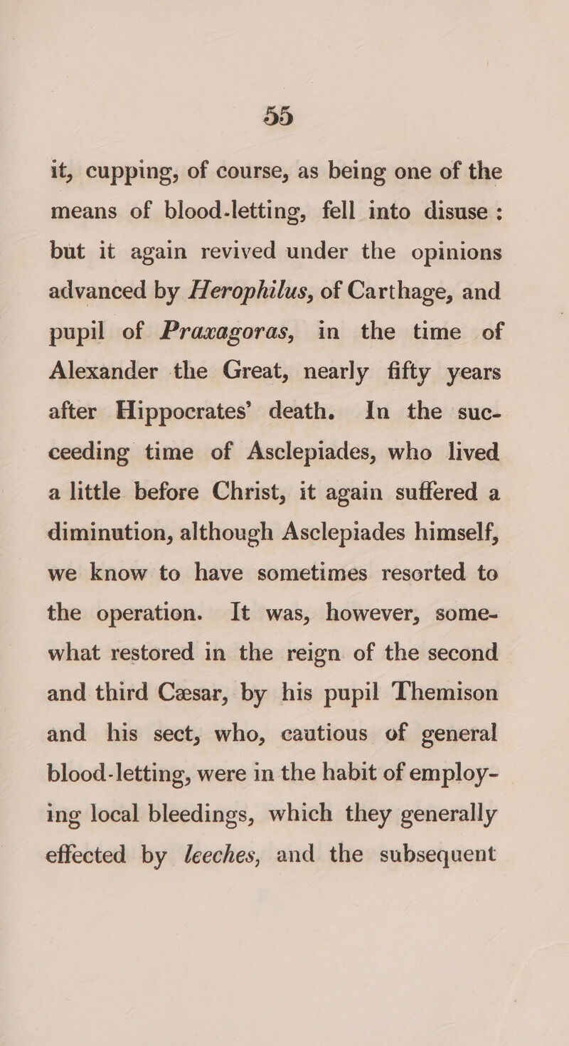 533) it, cupping, of course, as being one of the means of blood-letting, fell into disuse : but it again revived under the opinions advanced by Herophilus, of Carthage, and pupil of Praxagoras, in the time of Alexander the Great, nearly fifty years after Hippocrates’ death. In the suc- ceeding time of Asclepiades, who lived a little before Christ, it again suffered a diminution, although Asclepiades himself, we know to have sometimes resorted to the operation. It was, however, some- what restored in the reign of the second and third Cesar, by his pupil ‘Themison and his sect, who, cautious of general blood-letting, were in the habit of employ- ing local bleedings, which they generally effected by leeches, and the subsequent