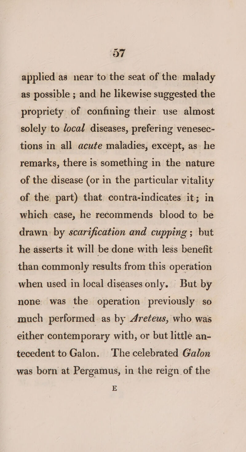 applied as near to the seat of the malady as possible ; and he likewise suggested the propriety of confining their use almost solely to focal diseases, prefering venesec- tions in all acute maladies, except, as he remarks, there is something in the nature of the disease (or in the particular vitality of the part) that contra-indicates it; in which case, he recommends blood to be drawn: by scarification and cupping ; but he asserts it will be done with less benefit than commonly results from this operation when used in local diseases only. But by none was the operation previously so much performed as by 4reteus, who was either contemporary with, or but little an- tecedent to Galon. The celebrated Galon was born at Pergamus, in the reign of the E