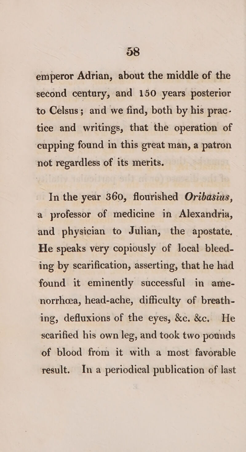 emperor Adrian, about the middle of the second century, and 150 years postericr to Celsus; and we find, both by his prac- tice and writings, that the operation of cupping found in this great man, a patron not regardless of its merits. In the year 360, flourished Orzbasius, a professor of medicine in Alexandria, and physician to Julian, the apostate. He speaks very copiously of local bleed- ing by scarification, asserting, that he had found it eminently successful in ame- norrhcea, head-ache, difficulty of breath- ing, defluxions of the eyes, &amp;c. &amp;c. He scarified his own leg, and took two pounds of blood from it with a most favorable result. In a periodical publication of last