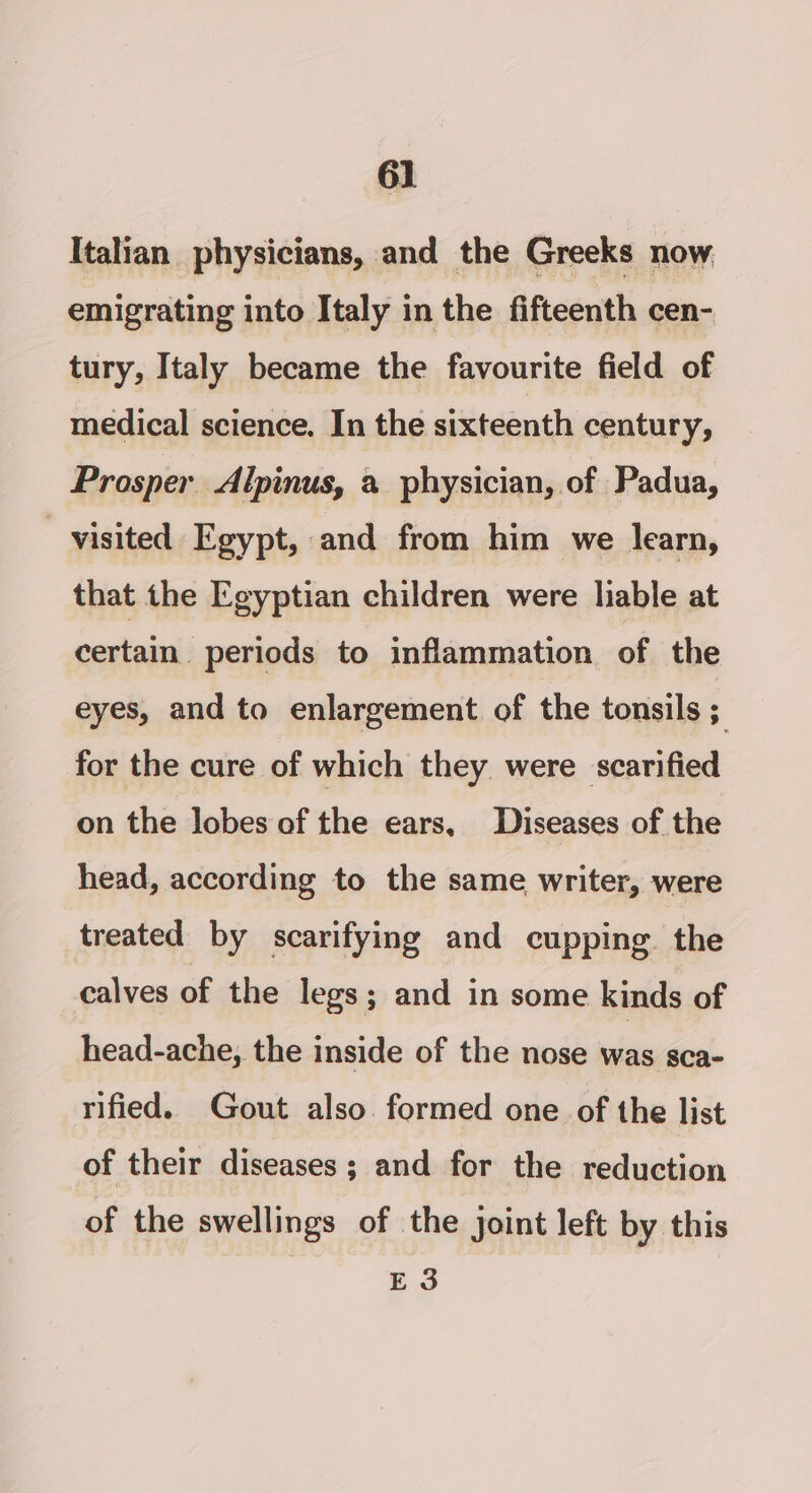 Italian physicians, and the Greeks now emigrating into Italy in the fifteenth cen- tury, Italy became the favourite field of medical science. In the sixteenth century, Prosper Alpinus, a physician, of Padua, - visited Egypt, and from him we learn, that the Egyptian children were liable at certain. periods to inflammation of the eyes, and to enlargement of the tonsils ; for the cure of which they were scarified on the lobes of the ears, Diseases of the head, according to the same writer, were treated by scarifying and cupping. the calves of the legs; and in some kinds of head-ache, the inside of the nose has sca- rified. Gout also. formed one of the list of their diseases; and for the reduction of the swellings of the joint left by this E3