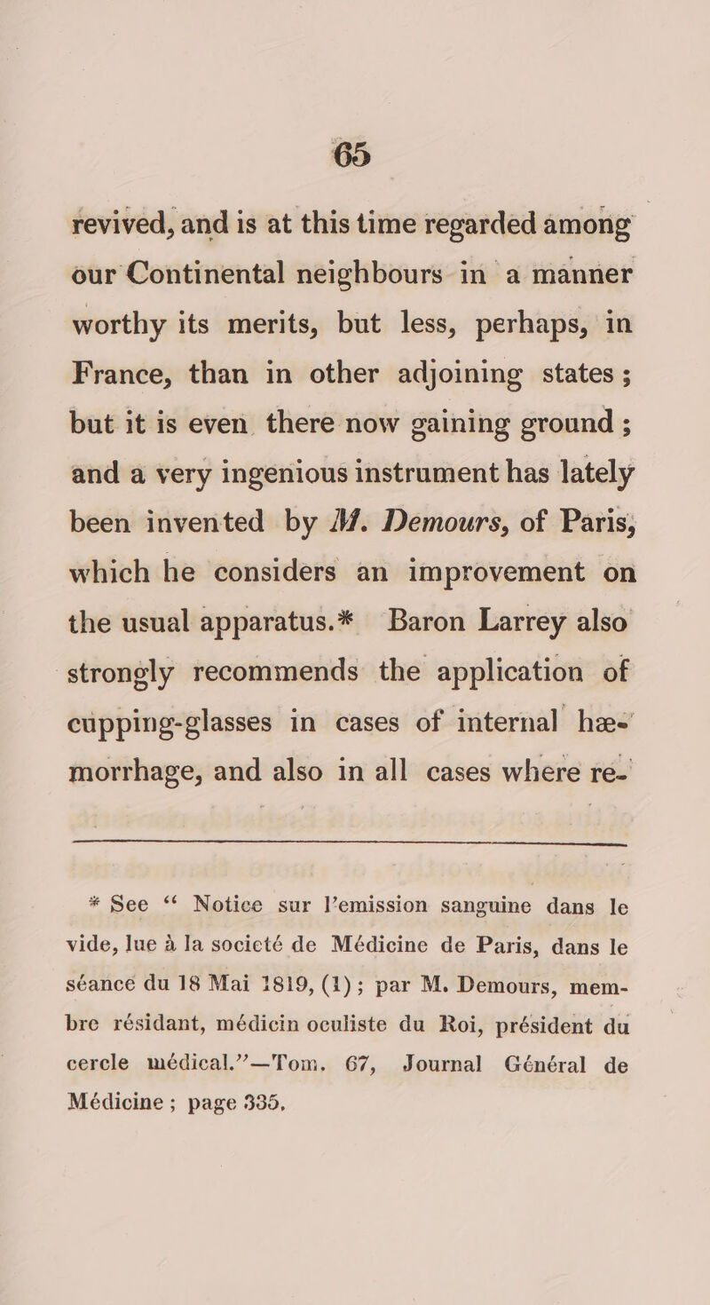 revived, and is at this time regarded among , our Continental neighbours in a manner worthy its merits, but less, perhaps, in France, than in other adjoining states ; but it is even there now gaining ground ; and a very ingenious instrument has lately been invented by 4. Demours, of Paris, which he considers an improvement on the usual apparatus.* Baron Larrey also strongly recommends the application of cupping-glasses in cases of internal hee’ morrhage, and also in all cases where re- * See ‘‘ Notice sur l’emission sanguine dans le vide, lue a la societé de Médicine de Paris, dans le séance du 18 Mai 1819, (1); par M. Demours, mem- bre résidant, médicin oculiste du Roi, président du cercle médical.”—Tom, 67, Journal Général de Médicine ; page 335,