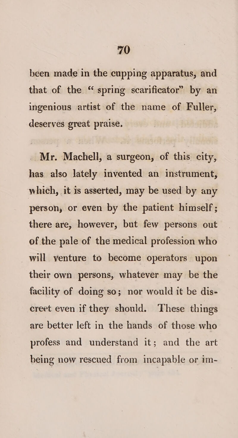 been made in the cupping apparatus, and that of the “ spring scarificator’ by an ingenious artist of the name of Fuller, deserves great praise. _ Mr. Machell, a surgeon, of this city, has also lately invented an instrument, which, it is asserted, may be used by any person, or even by the patient himself ; there are, however, but few persons out of the pale of the medical profession who will venture to become operators upon their own persons, whatever may be the facility of doing so; nor would it be dis- creet even if they should. These things are better left in the hands of those who profess and understand it; and the art being now rescued from incapable or im-