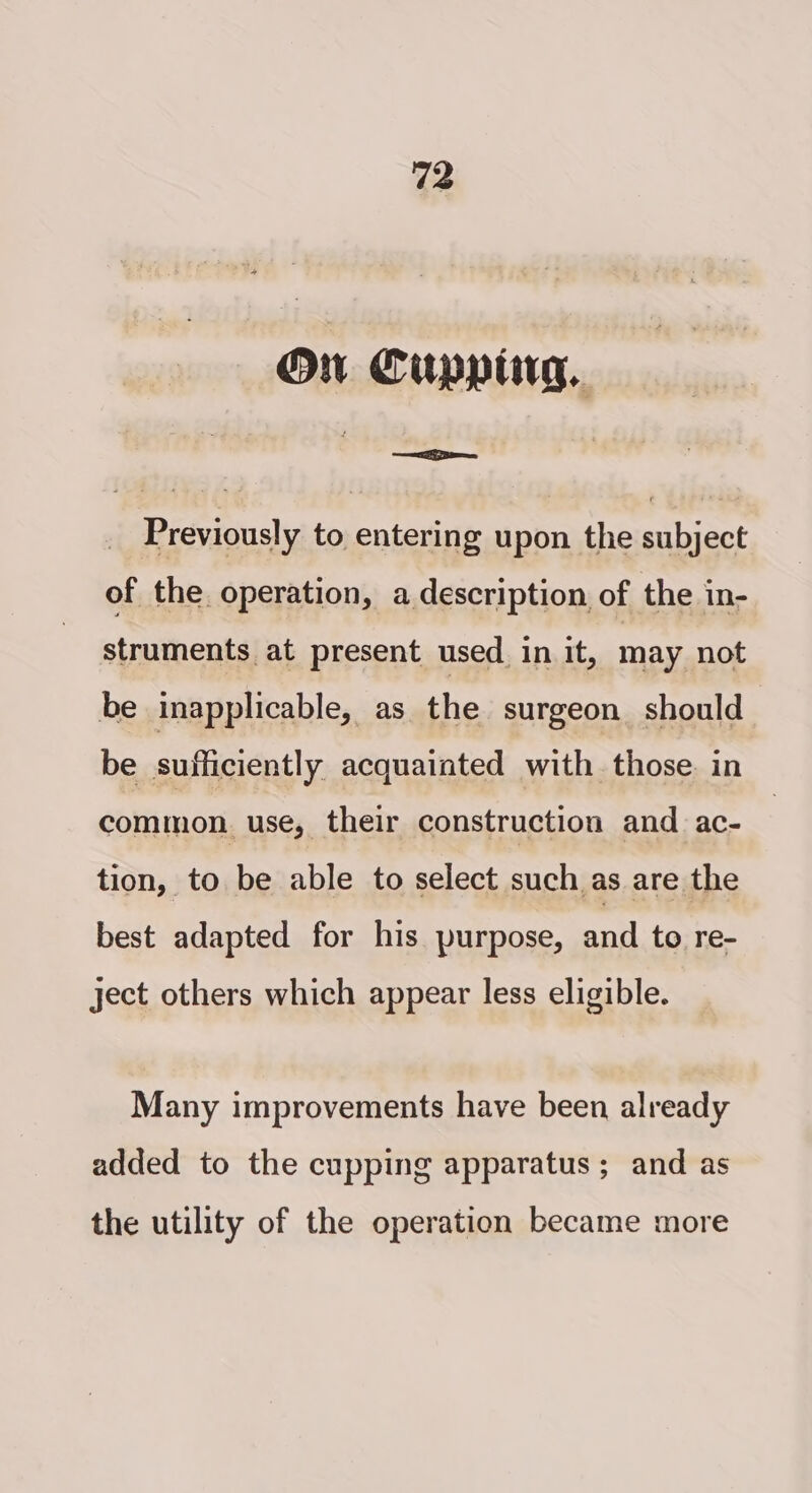 On Cupping. Previously to entering upon the subject of the operation, a description of the in- struments at present used. in it, may not be inapplicable, as the surgeon should be sufficiently acquainted with those. in common. use, their construction and ac- tion, to be able to select such as are the best adapted for his purpose, and to re- ject others which appear less eligible. Many improvements have been already added to the cupping apparatus ; and as the utility of the operation became more