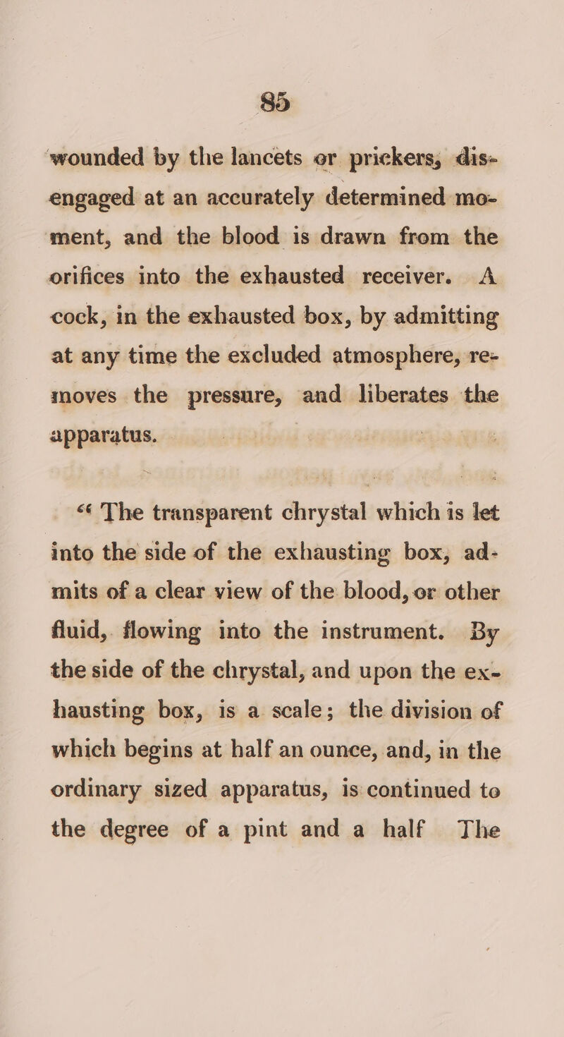 wounded by the lancets or prickers, dis- engaged at an accurately determined mo- ment, and the blood is drawn from the orifices into the exhausted receiver. A cock, in the exhausted box, by admitting at any time the excluded atmosphere, re- moves the pressure, and liberates the apparatus. - &lt;‘ The transparent chrystal which is let into the side of the exhausting box, ad- mits of a clear view of the blood, or other fluid, flowing into the instrument. By the side of the chrystal, and upon the ex- hausting box, is a scale; the division of which begins at half an ounce, and, in the ordinary sized apparatus, is continued to the degree of a pint and a half The