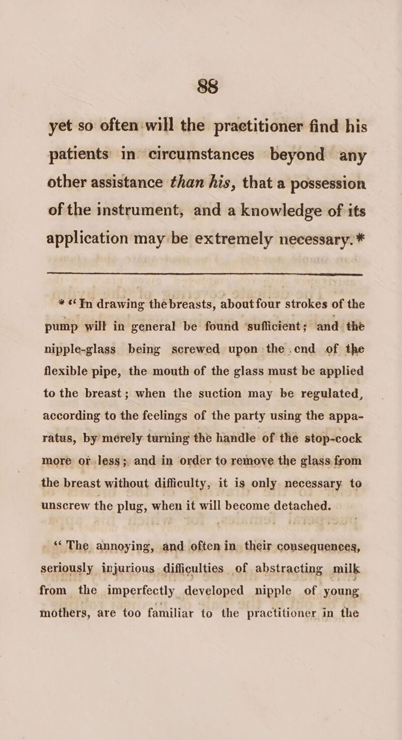 yet so often will the practitioner find his patients in circumstances beyond any other assistance than his, that a possession of the instrument, and a knowledge of its application may be extremely necessary. * «Tn drawing thé breasts, about four strokes of the pump will in general be found ‘sufficient; and the nipple-glass being screwed upon the .cnd of the flexible pipe, the mouth of the glass must be applied to the breast ; when the suction may be regulated, according to the feelings of the party using the appa- ratus, by’ merely turning the handle of the stop-cock more or.less;, and in order to remove the glass from the breast without difficulty, it is only necessary to unscrew the plug, when it will become detached. ‘The annoying, and often in their consequences, seriously injurious difficulties of abstracting milk from the imperfectly developed nipple of young mothers, are too familiar to the practitioner in the