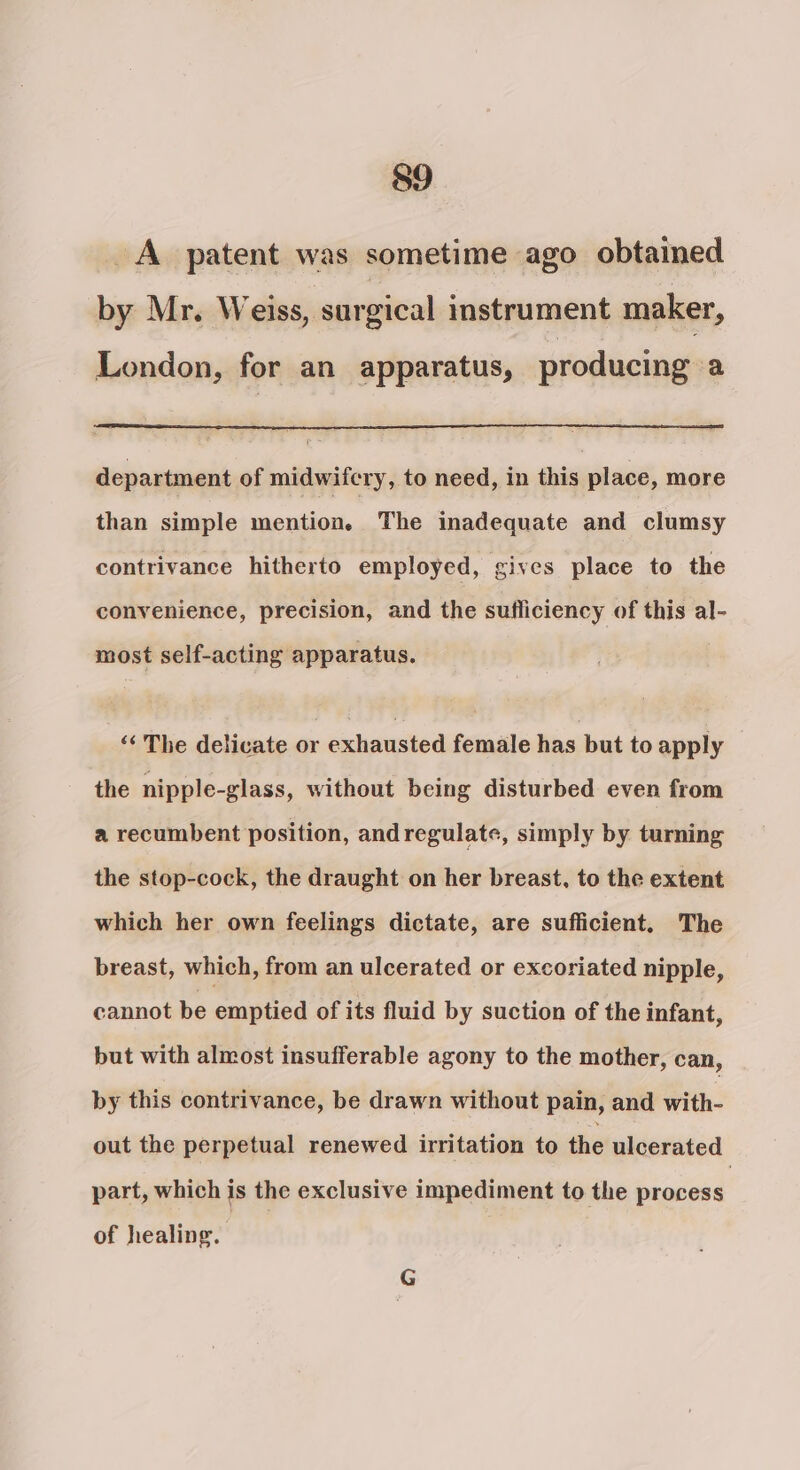 _A_ patent was sometime ago obtained by Mr. Weiss, surgical instrument maker, London, for an apparatus, producing a department of midwifery, to need, in this place, more than simple mention. The inadequate and clumsy contrivance hitherto employed, gives place to the convenience, precision, and the sufficiency of this al- most self-acting apparatus. ‘&lt;The delicate or exhausted. female lias but to apply the nipple-glass, without being disturbed even from a recumbent position, andregulate, simply by turning the stop-cock, the draught on her breast, to the extent which her own feelings dictate, are sufficient. The breast, which, from an ulcerated or excoriated nipple, cannot be emptied of its fluid by suction of the infant, but with almost insufferable agony to the mother, can, by this contrivance, be drawn without pain, and With- out the perpetual renewed irritation to the ulcerated part, which is the exclusive impediment to the scleae of healing. ea, G