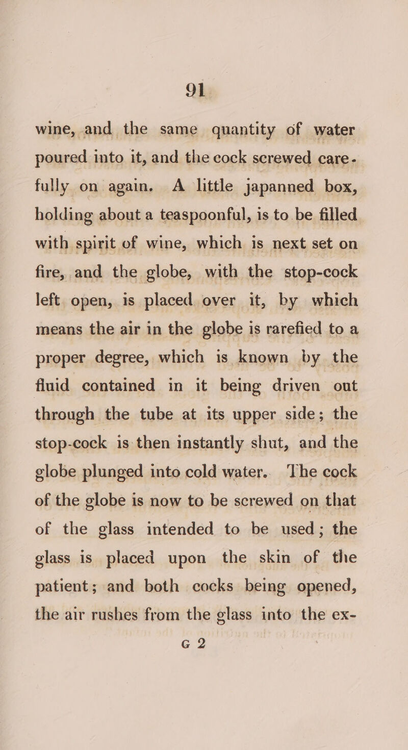 wine, and the same quantity of water poured into it, and the cock screwed care- fully on again. A little japanned box, holding about a teaspoonful, is to be filled with spirit of wine, which is next set on fire, and the globe, with the stop-cock left open, is placed over it, by which means the air in the globe is rarefied to a proper degree, which is known by the fluid contained in it being driven out through the tube at its upper side; the stop-cock is then instantly shut, and the globe plunged into cold water. The cock of the globe is now to be screwed on that of the glass intended to be used; the glass is placed upon the skin of the patient; and both cocks being opened, the air rushes from the glass into the ex- G 2