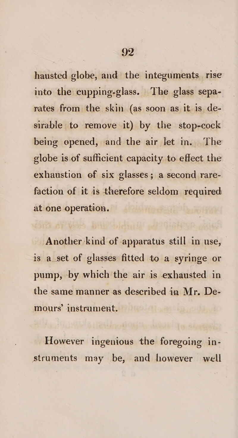 hausted globe, and the integuments_ rise into the cupping-glass. The glass sepa- rates from the skin (as soon as it is de- sirable to remove it) by the stop-cock being epened, and the air let m. The globe is of sufficient capacity to effect the exhaustion of six glasses; a second rare- faction of it is therefore seldom required at one operation. Another kind of apparatus still in use, — is a_set of glasses: fitted to a syringe or pump, by which the air is exhausted in the same manner as described in Mr. De- mours’ instrument. However ingenious the foregoing in- struments may be, and however well