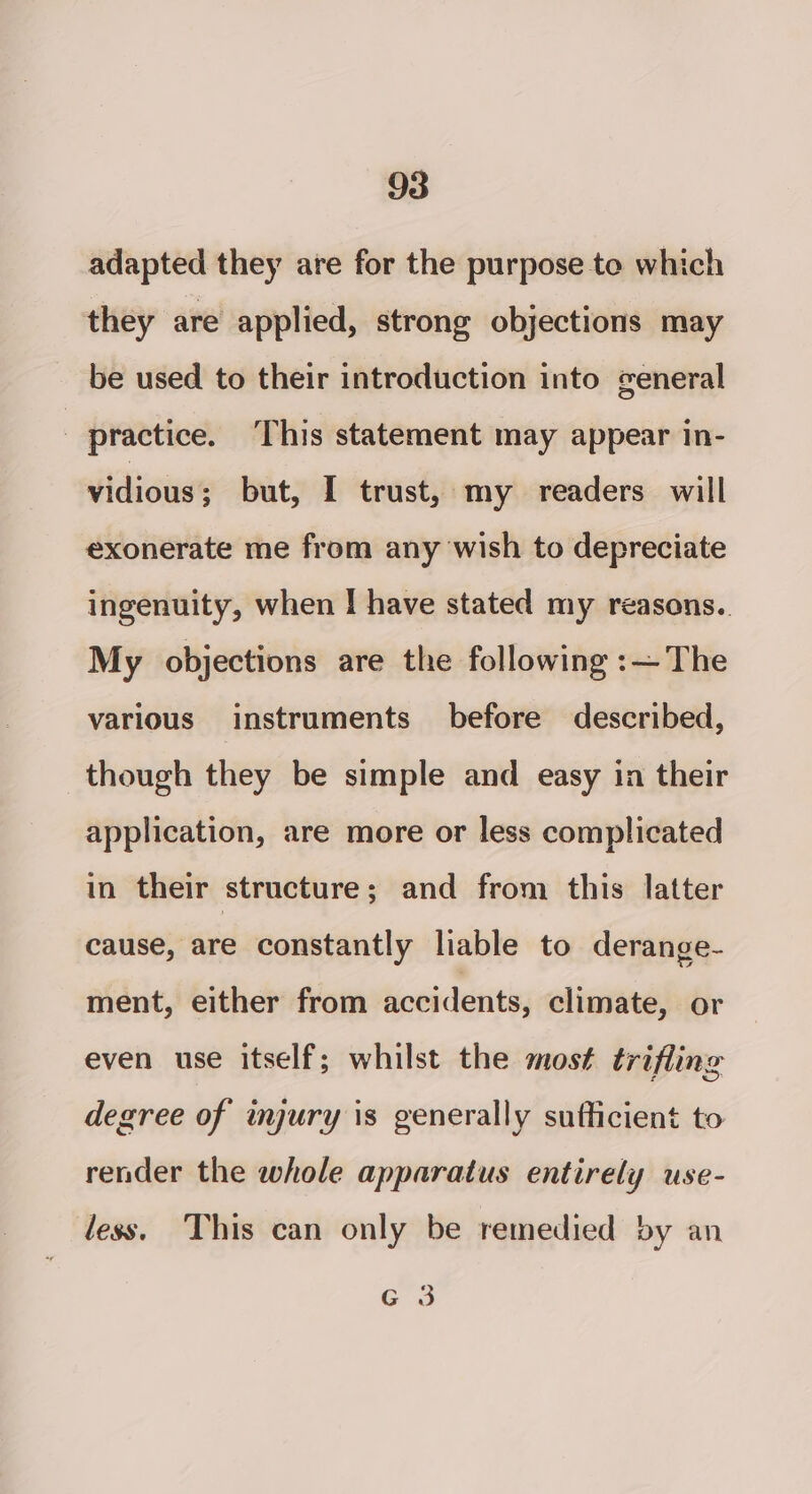 adapted they are for the purpose to which they are applied, strong objections may be used to their introduction into general | practice. This statement may appear in- vidious ; but, I trust, my readers will exonerate me from any wish to depreciate ingenuity, when I have stated my reasons.. My objections are the following :—The various instruments before described, though they be simple and easy in their application, are more or less complicated in their structure ; and from this latter cause, are constantly liable to derange- ment, either from accidents, climate, or even use itself; whilst the most trifling degree of injury is generally sufficient to render the whole apparatus entirely use- less. This can only be remedied by an G 3