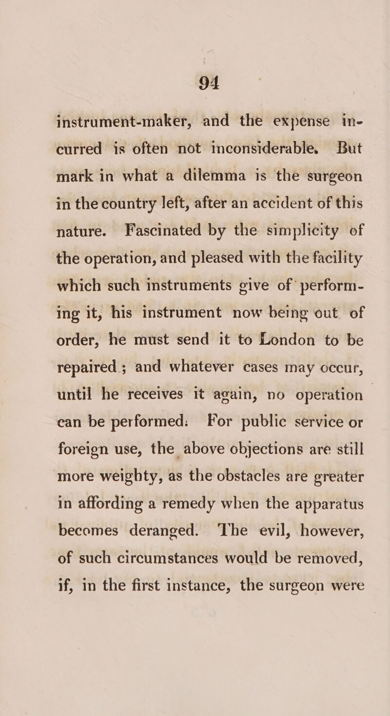 instrument-maker, and the expense in- curred is often not inconsiderable. But mark in what a dilemma is the surgeon in the country left, after an accident of this nature. Fascinated by the simplicity of the operation, and pleased with the facility which such instruments give of perform- ing it, his instrument now being out. of order, he must send it to London to be repaired ; and whatever cases may occur, until he receives it again, no operation — ean be performed: For public service or foreign use, the above objections are still more weighty, as the obstacles are greater in affording a remedy when the apparatus becomes deranged. ‘The evil, however, of such circumstances would be removed, if, in the first instance, the surgeon were