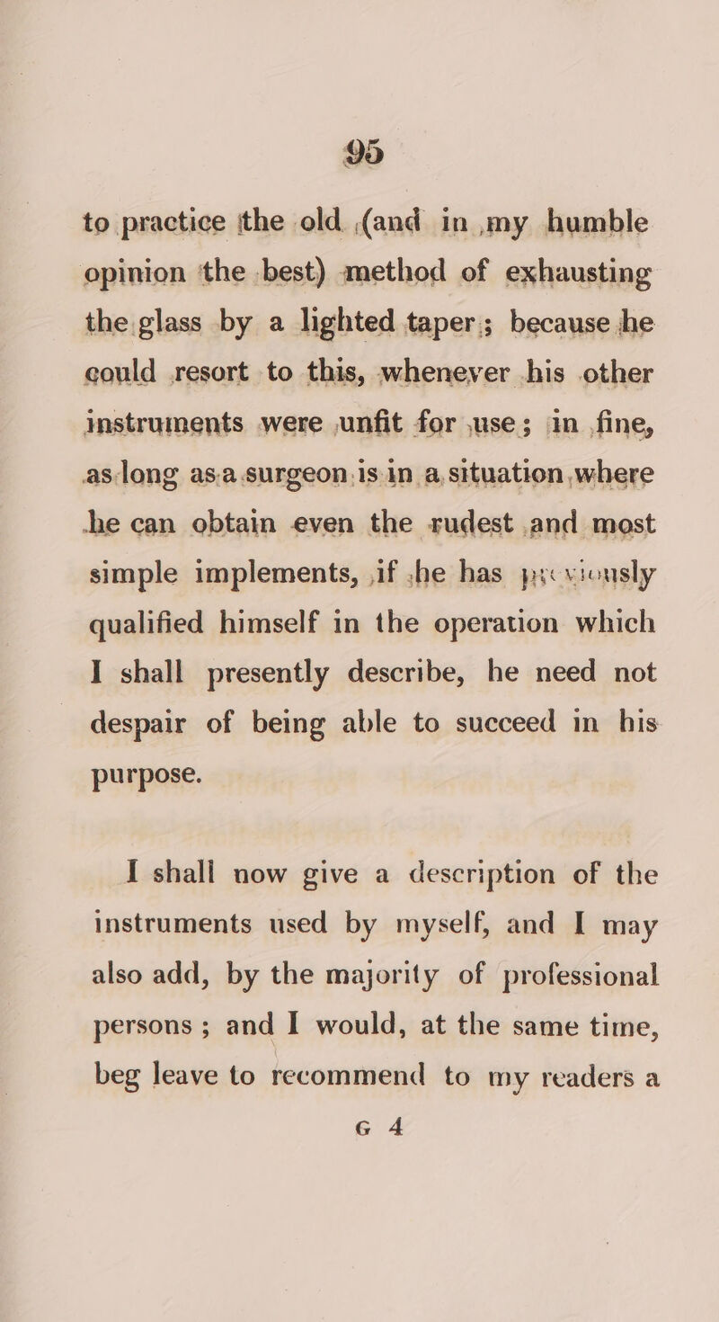 to practice ithe old (and in my humble opinion ‘the best) method of exhausting the glass by a lighted taper; because he could resort to this, whenever his other instruments were ,unfit for ,use; in fine, che can obtain even the rudest and most simple implements, ,if she has yy viously qualified himself in the operation which I shall presently describe, he need not despair of being able to succeed in his purpose. I shall now give a description of the instruments used by myself, and I may also add, by the majority of professional persons ; and I would, at the same time, beg leave to recommend to my readers a G 4