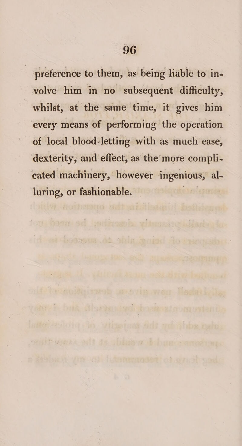 preference to them, as being liable to in- volve him in no subsequent difficulty, | whilst, at the same time, it gives him every means of performing the operation of local blood-letting with as much ease, dexterity, and effect, as the more compli- cated machinery, however ingenious, al- luring, or fashionable.