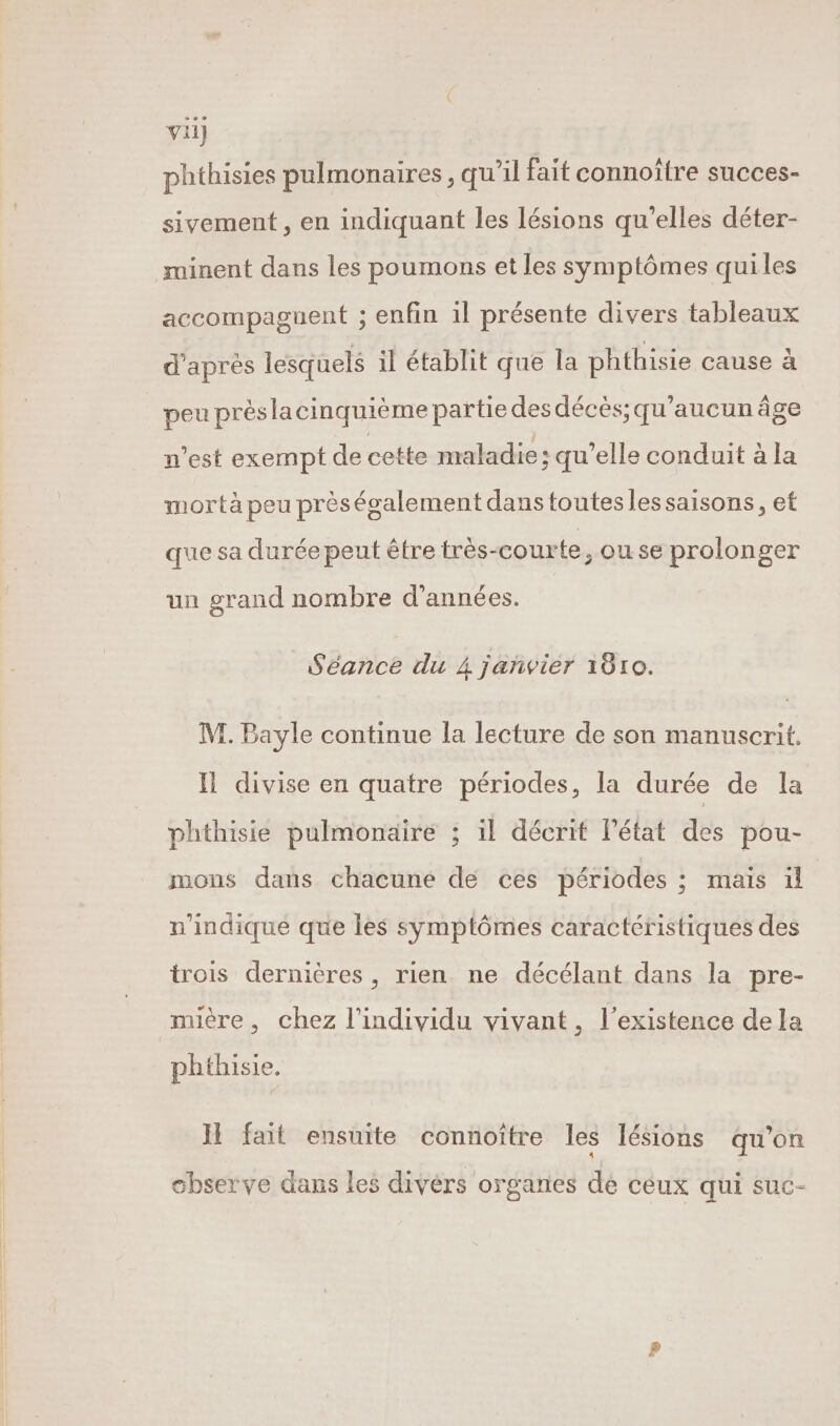 phthisies pulmonaires , qu’il fait connoître succes- sivement , en indiquant les lésions qu'elles déter- minent dans les poumons et les symptômes qui les accompaguent ; enfin il présente divers tableaux d'apres lesquels il établit que la phthisie cause à peu préslacinquième partie des décès; qu'aucun âge n’est exempt de cette maladie ; qu'elle conduit à la mortà peu prèségalement dans toutes lessaisons, et que sa duréepeut être très-courte, ou se prolonger un grand nombre d'années. Séance du 4 jañvier 1010. M. Bayle continue la lecture de son manuscrit. Il divise en quatre périodes, la durée de la phthisie pulmonaire ; il décrit lPétat des pou- mons dans chacune de ces périodes ; mais ül n'indique que les symptômes caractéristiques des trois dernières, rien ne décélant dans la pre- mière, chez l'individu vivant, l'existence dela phthisie. HI fait ensuite connoître les lésions qu'on observe dans les divérs organes dé ceux qui suc-