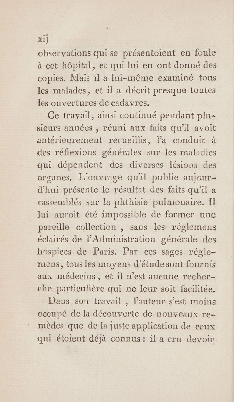 observations qui se présentoient en foule à cet hôpital, et qui lui en ont donné des copies. Mais 1l a lui-même examiné tous les malades, et 1l a décrit presque toutes les ouvertures de cadavres. Ce travail, ainsi continué pendant plu sieurs années , réuni aux faits qu'il avoit antérieurement recueillis, l’a conduit à des réflexions générales sur les maladies qui dépendent des diverses lésions des organes. L'ouvrage quil publie aujour- d’'hui présente le résultat des faits qu’il a rassemblés sur la phthisie pulmonaire. I lui auroit été impossible de former une pareille collection , sans les réglemens éclairés de l'Administration générale des hospices de Paris. Par ces sages régle- mens, tous les moyens d'étude sont fournis aux médecins, et il n’est aucune recher- che particulière qui ne leur soit facilitée. - Dans son travail , l’auteur s’est moins occupé de la découverte de nouveaux re- mèdes que de la juste application de ceux qui étoient déjà connus : il a cru devoir