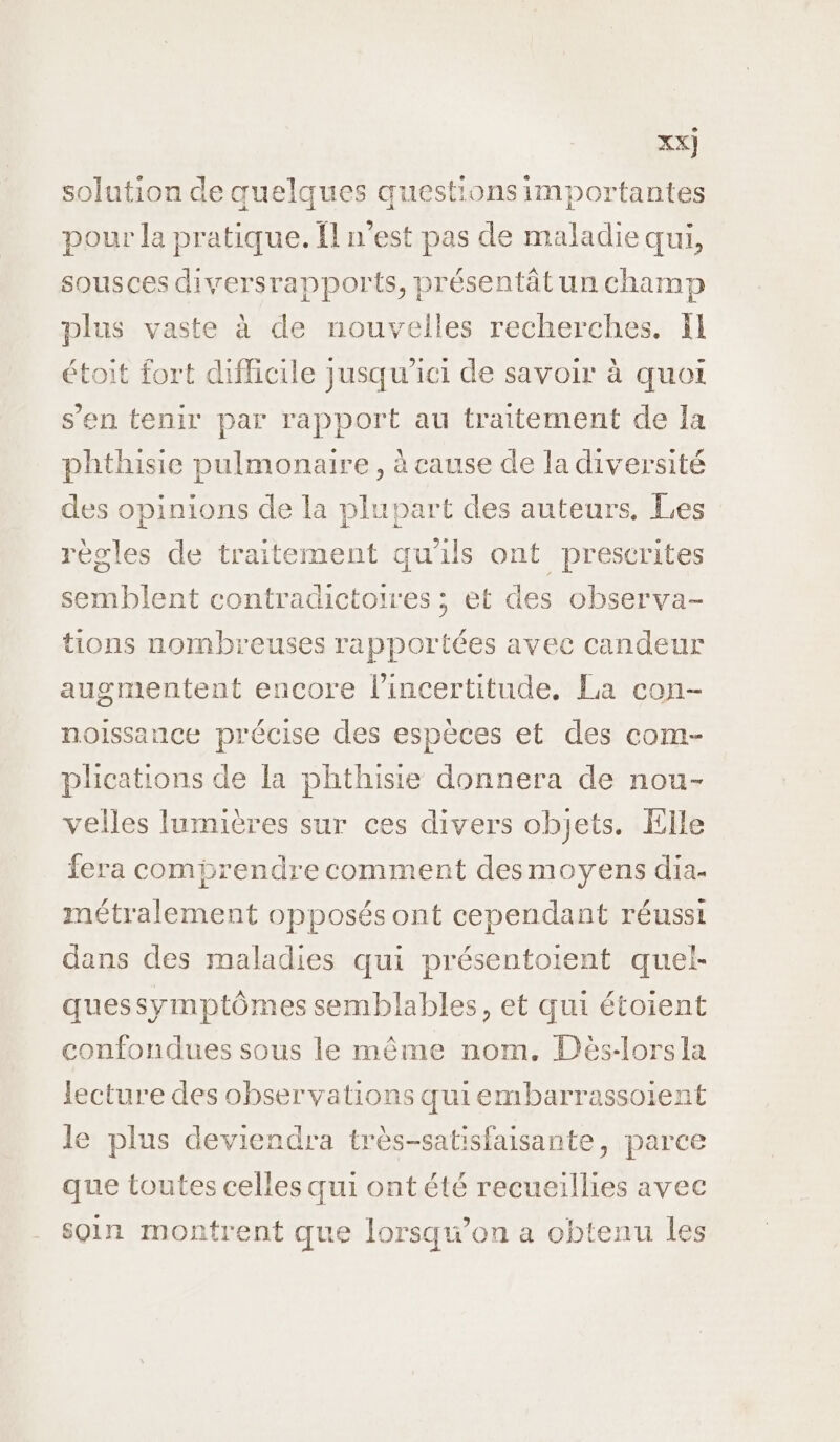 XX] solution de quelques questions importantes pour la pratique. Îl n’est pas de maladie qui, sousces diversrapports, présentâtunchamp plus vaste à de nouvelles recherches. fl étoit fort difficile jusqu'ici de savoir à quoi s’en tenir par rapport au traitement de Ia phthisie pulmonaire, à cause de la diversité des opinions de la plupart des auteurs. Les règles de traitement qu'ils ont prescrites semblent contradictoires ; et des observa- tions nombreuses rapportées avec candeur augmentent encore l'incertitude. La con- noissance précise des espèces et des com- plications de la phthisie donnera de nou- velles lumières sur ces divers objets. Elle fera comprendre comment desmoyens dia- métralement opposés ont cependant réussi dans des maladies qui présentoient quel- quessymptômes semblables, et qui étoient confondues sous le même nom. Dès-lorsla lecture des observations quiembarrassoient le plus deviendra très-satisfaisante, parce que toutes celles qui ont été recueillies avec soin montrent que lorsqu'on a obtenu les