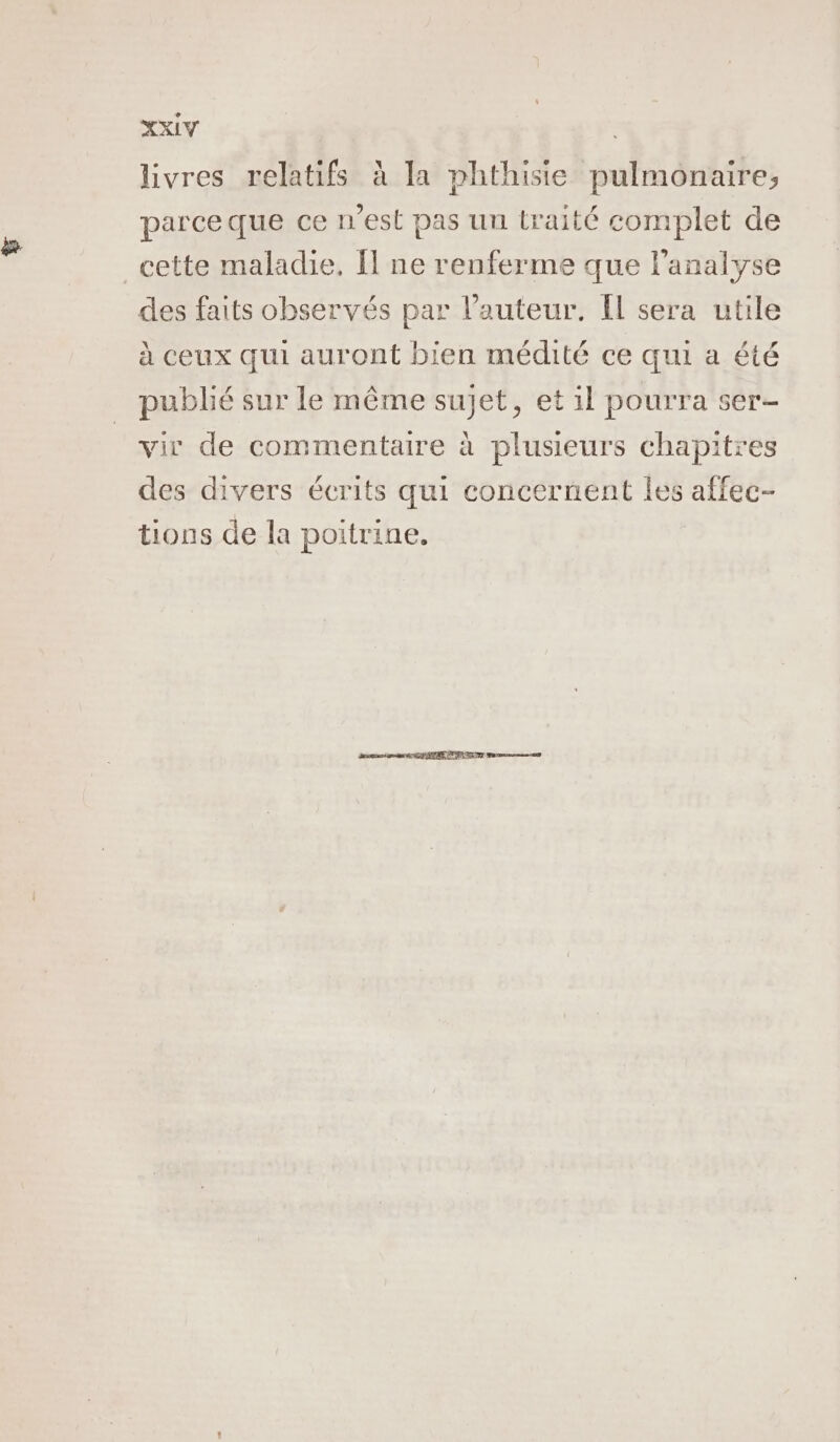 livres relatifs à la phthisie pulmonaire, parce que ce n'est pas un traité complet de _cette maladie, Ï ne renferme que l'analyse des faits observés par l’auteur. Il sera utile à ceux qui auront bien médité ce qui a été publié sur le même sujet, et il pourra ser vir de commentaire à plusieurs chapitres des divers écrits qui concernent les affec- tions de la poitrine.