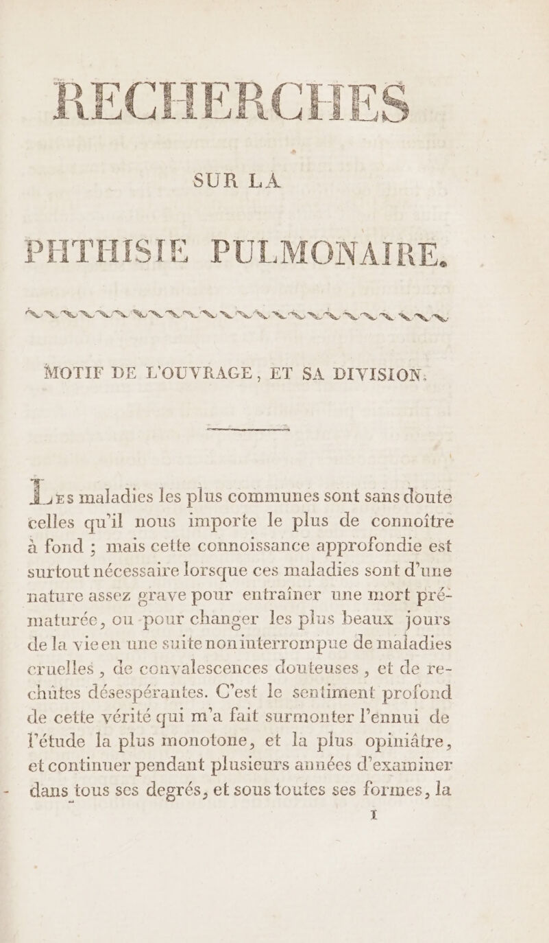 RECHER SUR LA PHTHISIE PULMONAIRE. SW T3: Va Va VW) va Va V, ST VU UN ANVN TU L'n i MOTIF DE L'OUVRAGE, ET SA DIVISION: 1 Lzs maladies les plus communes sont sans doute celles qu'il nous importe le plus de connoître à fond ; mais cette connoissance approfondie est surtout nécessaire lorsque ces maladies sont d’une nature assez grave pour entrainer une mort pré- maturée, ou -pour changer les plus beaux jours de la vicen une suitenoninterrompue de maladies cruelles , de convalescences douteuses , et de re- chütes désespérantes. C’est le sentiment profond de cette vérité qui m'a fait surmonter l'ennui de l'étude la plus monotone, et la plus opiniâtre, et continuer pendant plusieurs années d'examiner - dans tous ses degrés, et sous toutes ses formes, la