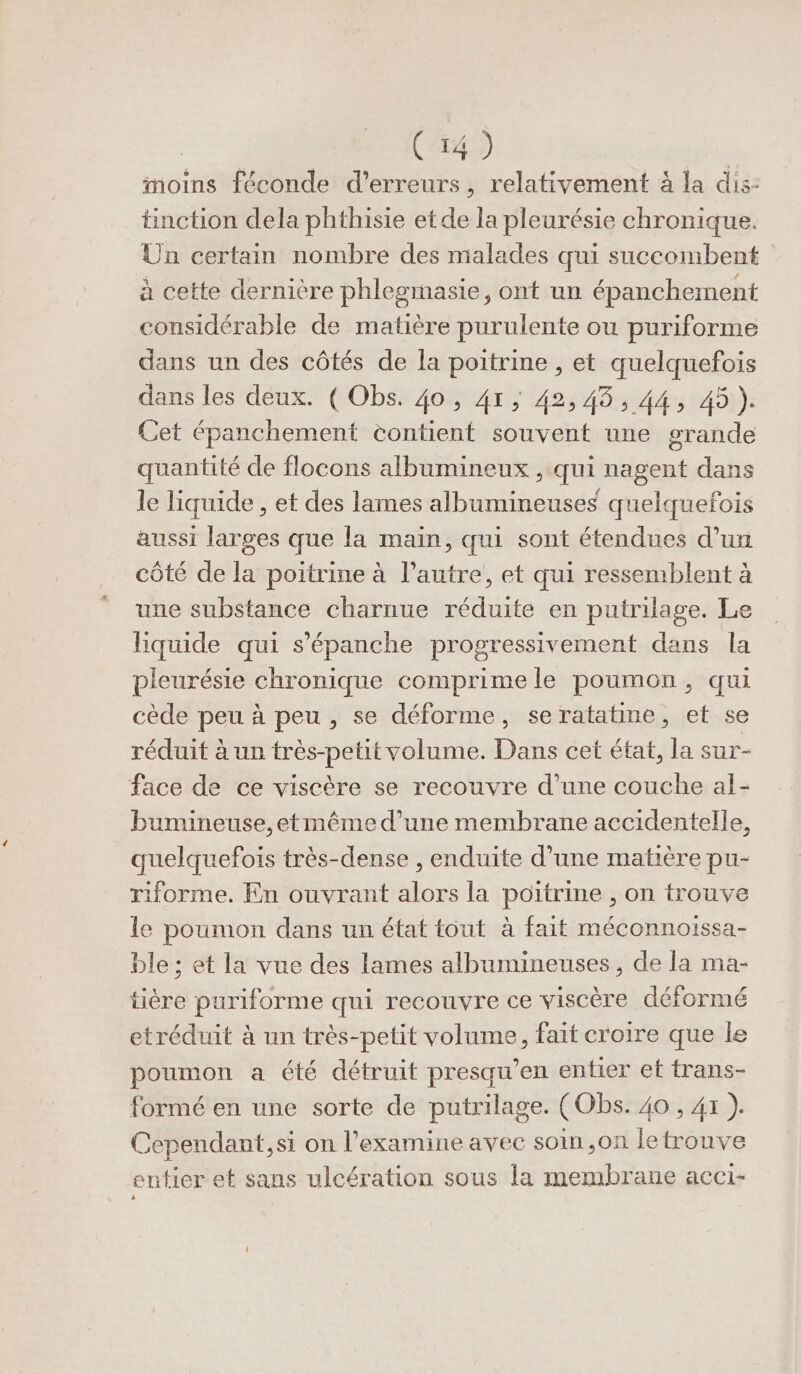 (54) inoins féconde d'erreurs, relativement à la dis: tinction dela phthisie et de la pleurésie chronique. Un certain nombre des malades qui succombent à cette dernière phlegmasie, ont un épanchement considérable de matière purulente ou puriforme dans un des côtés de la poitrine , et quelquefois dans les deux. ( Obs. 40 ; 41; 42,458; A4 491). Cet épanchement contient souvent une grande quantité de flocons albumineux , qui nagent dans le liquide , et des lames albumineuses quelquefois aussi larges que la main, qui sont étendues d’un côté de la poitrine à l’autre, et qui ressemblent à une substance charnue réduite en putrilage. Le Hiquide qui s'épanche progressivement dans la pieurésie chronique comprime le poumon, qui cède peu à peu, se déforme, se ratatine, et se réduit à un très-petit volume. Dans cet état, la sur- face de ce viscère se recouvre d’une couche al- bumineuse,etmême d'une membrane accidentelle, quelquefois très-dense , enduite d’une matière pu- riforme. En ouvrant alors la poitrine , on trouve le poumon dans un état tout à fait méconnoïssa- ble ; et la vue des lames albumineuses, de la ma- tière puriforme qui recouvre ce viscère déformé etréduit à un très-petit volume, fait croire que le poumon a été détruit presqu’en entier et trans- formé en une sorte de putrilage. (Obs. 40 , 41 ). Cependant, si on l’examine avec soin ,on letrouve cutier et sans ulcération sous la membrane acci-