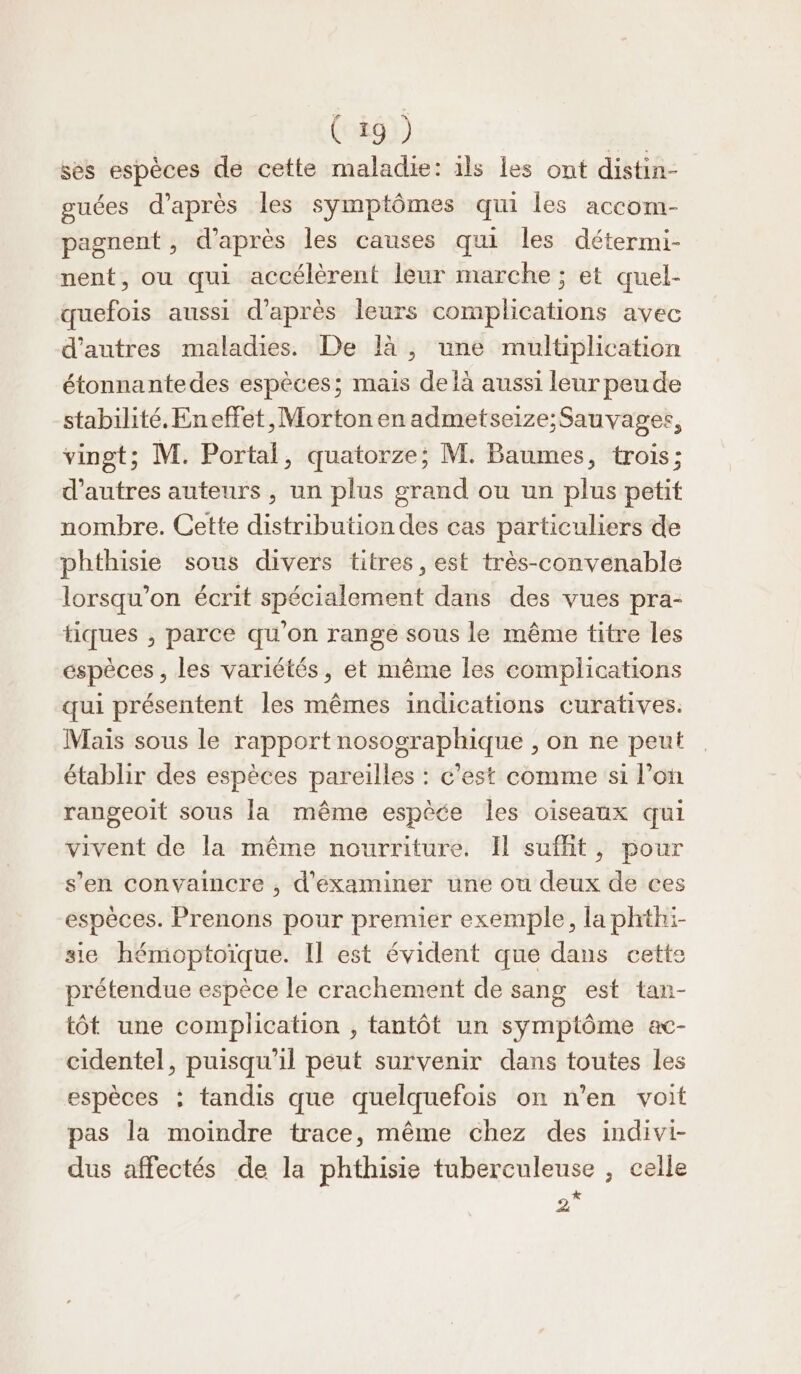 ses espèces de cette maladie: ils les ont distin- guées d’après les symptômes qui les accom- pagnent , d'après les causes qui les détermi- nent, ou qui accélèrent leur marche ; et quel- quefois aussi d’après leurs complications avec d’autres maladies. De là , une multiplication étonnantedes espèces; mais de là aussi leur peu de stabilité. Eneffet,Morton en admetseize; Sauvages, vingt; M. Portal, quatorze; M. Baumes, trois; d’autres auteurs , un plus grand ou un plus petit nombre. Cette distribution des cas particuliers de phthisie sous divers titres, est très-convenable lorsqu'on écrit spécialement dans des vues pra- tiques , parce qu'on range sous le même titre les espèces, les variétés, et même les complications qui présentent les mêmes indications curatives. Mais sous le rapport nosographique , on ne peut établir des espèces pareilles : c'est comme si l’on rangeoit sous la même espèce les oiseaux qui vivent de la même nourriture. Il suffit, pour s’en convaincre , d'éxaminer une ou deux de ces espèces. Prenons pour premier exemple, la phthi- sie hémoptoïque. Il est évident que dans cette prétendue espèce le crachement de sang est tan- tôt une complication , tantôt un symptôme ac- cidentel, puisqu'il peut survenir dans toutes les espèces : tandis que quelquefois on n'en voit pas la moindre trace, même chez des indivi- dus affectés de la phthisie tuberculeuse , celle ‘)