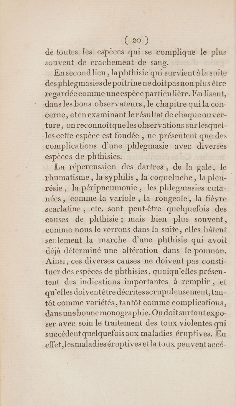 de toutes les espèces qui se complique le plus souvent de crachement de sang. En second lieu, laphthisie qui survient à la suite desphleomasiesdepoitrinene doitpasnonplus être regardée comme uneespèce particulière. En lisant, dans les bons observateurs, le chapitre qui la con- cerne, etenexaminant lerésultat de chaque ouver- ture, on reconnoïîtqueles observations surlesquel- les cette espèce est fondée , ne présentent que des complications d’une phlesmasie avec diverses espèces de phthisies. | La répercussion des dartres, de la gale, le rhumatisme, la syphilis , la coqueluche, la pleu- résie, la péripneumonie , les phlegmasies cuta- nées, conune la variole , la rougeole, la fièvre scarlatine , etc. sont peut-être quelquefois des causes de phthisie; mais bien plus souvent, comme nous le verrons dans la suite, elles hâtent seulement la marche d’une phthisie qui avoit déjà déterminé une altération dans le poumon. Ainsi, ces diverses causes ne doivent pas consti- tuer des espèces de phthisies, quoiqu’elles présen- tent des indications importantes à remplir, et qu'elles doiventêtre décritesscrupuleusement, tan- tôt comme variétés, tantôt comme complications, dansunebonne monographie. Ondoitsurtoutexpo- ser avec soin le traitement des toux violentes qui succèdent quelquefoisaux maladies éruptives. En effet,lesmaladieséruptives etla toux peuvent accé-