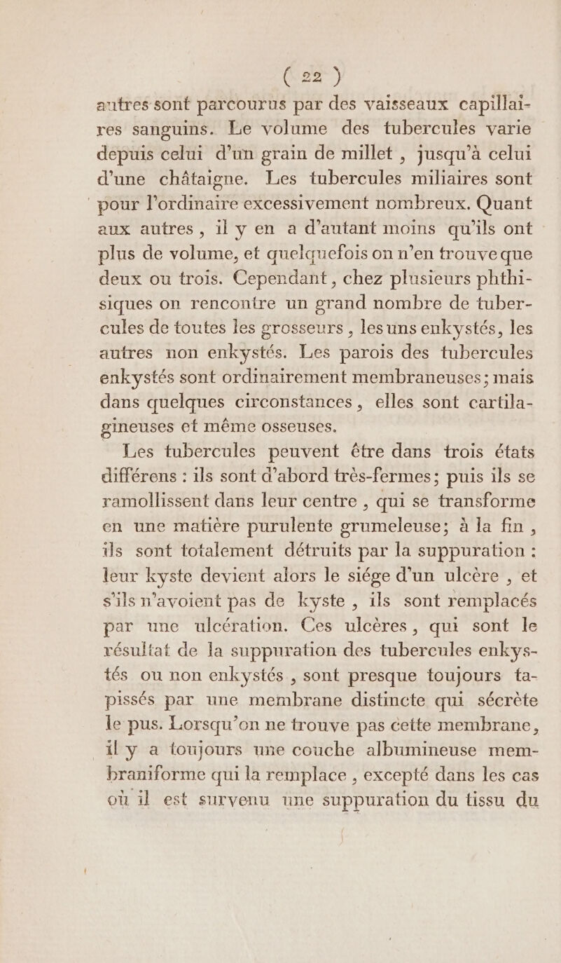 autres sont parcourus par des vaisseaux capillai- res sanguins. Le volume des tubercules varie depuis celui d’un grain de nullet , jusqu’à celui d’une châtaigne. Les tubercules miliaires sont pour l'ordinaire excessivement nombreux. Quant aux autres, il y en a d'autant moins qu’ils ont plus de volume, et quelquefois on n’en trouveque deux ou trois. Cependant, chez plusieurs phthi- siques on rencontre un grand nombre de tuber- cules de toutes les grosseurs , les uns enkystés, les autres non enkystés. Les parois des tubercules enkystés sont ordinairement membraneuses; mais dans quelques circonstances, elles sont cartila- gineuses et même osseuses. Les tubercules peuvent être dans trois états différens : ils sont d’abord très-fermes; puis ils se ramollissent dans leur centre , qui se transforme en une mafére purulente grumeleuse; à la fin, Us sont totalement détruits par la suppuration : leur kyste devient alors le siége d'un ulcère , et s'ils n’avoient pas de kyste , ils sont remplacés par une ulcération. Ces ulcères, qui sont le résultat de la suppuration des tubercules enkys- tés ou non enkystés , sont presque toujours tfa- pissés par une membrane distincte qui sécrète le pus. Lorsqu'on ne trouve pas cette membrane, _il y a foujours une couche albumineuse mem- braniforme qui la remplace , excepté dans les cas où il est survenu une suppuration du tissu du