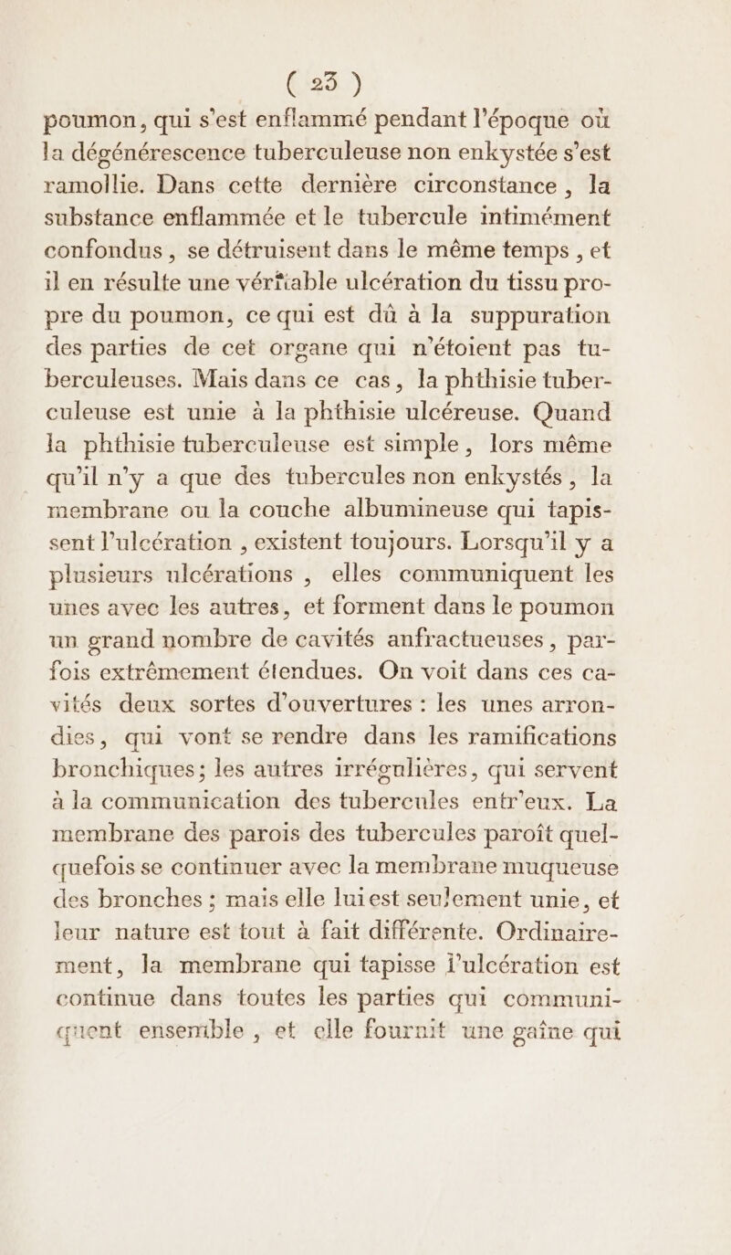 (235) poumon, qui s’est enflammé pendant l’époque où la dégénérescence tuberculeuse non enkystée s’est ramollie. Dans cette dernière circonstance , la substance enflammée et le tubercule intimément confondus, se détruisent dans le même temps , et il en résulte une vérfiable ulcération du tissu pro- pre du poumon, ce qui est dù à la suppuration des parties de cet organe qui n’étoient pas tu- berculeuses. Mais dans ce cas, la phthisie tuber- culeuse est unie à la phthisie ulcéreuse. Quand la phthisie tuberculeuse est simple, lors même qu'il n’y a que des tubercules non enkystés, la membrane ou la couche albumineuse qui tapis- sent l’ulcération , existent toujours. Lorsqu'il y a plusieurs ulcérations , elles communiquent les unes avec les autres, et forment dans le poumon un grand nombre de cavités anfractueuses, par- fois extrêmement étendues. On voit dans ces ca- vités deux sortes d'ouvertures : les unes arron- dies, qui vont se rendre dans les ramifications bronchiques ; les autres irrégulières, qui servent à la commumication des tubercules entr'eux. La membrane des parois des tubercules paroît quel- quefois se continuer avec la membrane muqueuse des bronches ; mais elle luiest seulement unie, et leur nature est tout à fait différente. Ordinaire- ment, la membrane qui tapisse l’ulcération est continue dans toutes les parties qui communi- quent ensemble , et elle fournit une gaîne qui