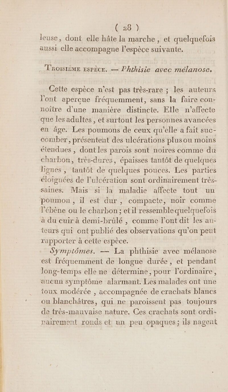 ( :8 ) leuse, dont elle hâte la marche , et quelquefois aussi elle accompagne l'espèce suivante. PRoISIÈME Espèce. — Phthisie avec mélanose. Cette espèce n’est pas très-rare ; les auteurs l'ont apercue fréquemment, sans la faire con- noïître d’une manière distincte. Elle n'affecte que les adultes , et surtout les personnes avancées en âge. Les poumons de ceux qu'elle a fait suc- ESA bére présentent des ulcérations plusou moins étendues , dont les parois sont noires comme du Charbon, très-dures, épaisses tantôt de quelques lignes , tantôt de quelques pouces. Les parties éloignées de Pulcération sont ordinairement très- saines. Mais si la maladie affecte tout un poumon , il est dur, compacte, noir comme ébène ou le charbon ; et il ressemble quelquefois à du cuir à demi-brûlé , comme l'ont dit les au- teurs qui ont publié des observations qu’on peut rapporter à cette espèce. Symptômes. — La phthisie avec mélanose est fréquemment de longue durée, et pendant long-temps elle ne détermine, pour l'ordinaire, aucun symptôme alarmant. Les malades ont une toux modérée , accompagnée de crachats blancs ou blanchâtres, qui ne paroissent pas toujours de frès-mauvaise nature. Ces crachats sont ordi- nairement ronds et un peu opaques ; ils nagent