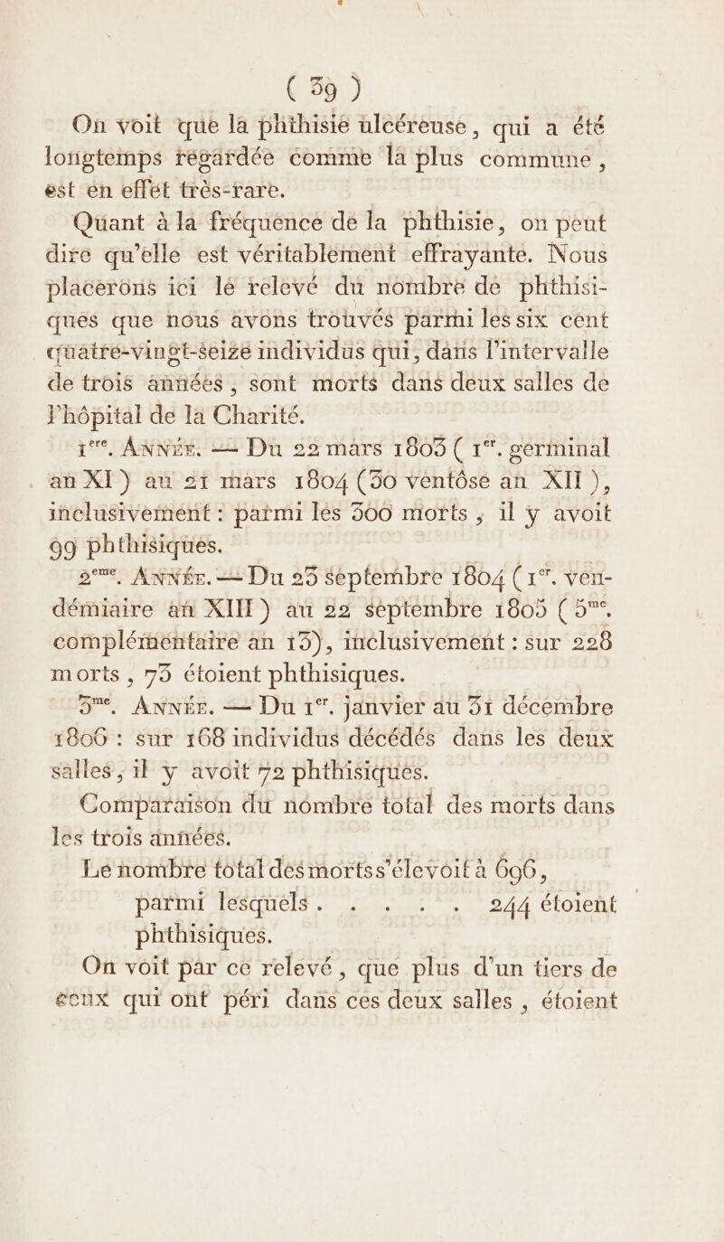 (3%) On voit que la phthisie ulcéreuse, qui a été longtemps résardée comme la plus commune, est en effet très-rare. | Quant à la fréquence de la phthisie, on peut dire qu'elle est véritablement effrayante. Nous placerons ici lé relevé du nombre de phthisi- qués que nous avons trouvés parmi les six cent cüatre-vingt-seize individus qui, dans l'intervalle de trois anñées , sont morts dans deux salles de hôpital de la Charité. 1, ANNÉE, = Du 22 mars 1603 ( 1°. germinal an XI) au 21 mars 1804 (30 ventôsé an XII), inclusivement : parmi lès 300 morts ; il ÿy avoit 09 phthisiques. oem, AxNére. = Du 25 septembre 1804 (1°. ven- démiaire an XII) au 22 septembre 1805 ( 5. complémentaire an 15), inclusivement : sur 228 morts, 75 étoient phthisiques. 5%. ANNÉE. — Du 1°. janvier au 51 décembre 1806 : sur 168 individus décédés dans les deux salles ; 1} y avoit 72 phthisiques. Comparaison du nômbre total des morts dans les trois anñées. | Lé nombre total desmortss’élevoit à 606, parmi féSquels, : ...:, 244 étolent phthisiques. On voit par ce relevé, que plus d’un tiers de écux qui ont péri dans ces deux salles , éfoient