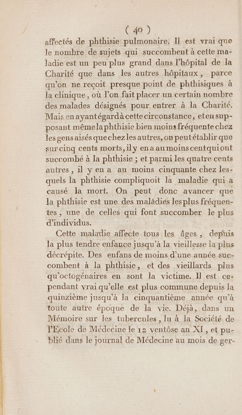 affectés de phthisie pulmonaire. Il est vrai que le nombre de sujets qui succombent à cette ma- ladie’est un peu plus grand dans l'hôpital de la Charité que dans les autres hôpitaux, parce qu’on ne recoit presque point de phthisiques à la clinique , où l’on fait placer un certain nombre des malades désignés pour entrer à la Charité. Mais en ayantégardà cette circonstance, etensup- posant mêmelaphthisie bien moins fréquente chez les gens aisés quechez les autres, on peutétablir que surcinq cents morts,1ly enaaumoinscentquiont succombé à la phthisie ; et parmi les quatre cents autres , il yen a au moins cinquante chez les- quels la phthisie compliquoit la maladie qui a causé la mort. On peut donc avancer que la phthisie est une des malädies les plus fréquen- tes, une de celles qui font succomber le plus d'individus. Cette maladie affecte tous les âges, depuis la plus tendre enfance jusqu’à la vieillesse la plus décrépite. Des enfans de moins d’une année suc- combent à la phthisie, et des vieillards plus qu'octogénaires en sont la victime. Il est ce: pendant vrai qu’elle est plus commune depuis la quinzième jusqu’à la cinquantième année qu’à toute autre époque de la vie. Déjà, dans un Mémoire sur les tubercules , lu à la Société de Ecole de Médecine le 12 ventôse an XI, et pu- blié dans le journal de Médecine au mois de ger-