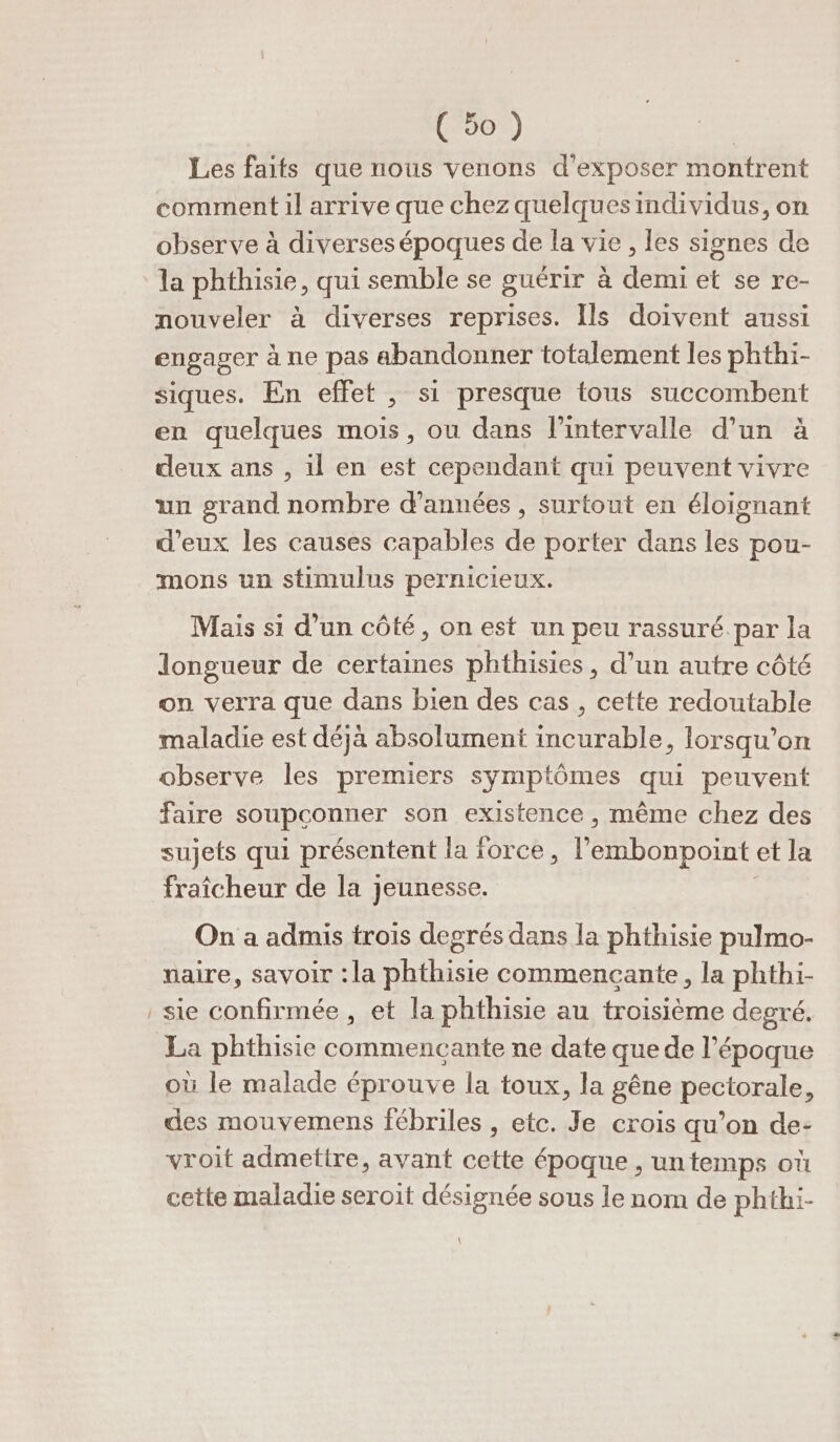 Les faits que nous venons d'exposer montrent comment il arrive que chez quelquesindividus, on observe à diverses époques de la vie, les signes de la phthisie, qui semble se guérir à demi et se re- nouveler à diverses reprises. Ils doivent aussi engager à ne pas abandonner totalement les phthi- siques. En effet , si presque tous succombent en quelques mois, ou dans l'intervalle d’un à deux ans , il en est cependant qui peuvent vivre un grand nombre d'années , surtout en éloignant d'eux les causes capables de porter dans les pou- mons un stimulus pernicieux. Mais si d’un côté, on est un peu rassuré. par la longueur de certaines phthisies, d’un autre côté on verra que dans bien des cas , cette redoutable maladie est déjà absolument incurable, lorsqu'on observe les premiers symptômes qui peuvent faire soupçonner son existence , même chez des sujets qui présentent la force, l embonpoint et la fraîcheur de la jeunesse. On a admis trois degrés dans la phthisie pulmo- naire, savoir : la phthisie commencante, la phthi- sie confirmée , et la phthisie au troisième degré. où le malade éprouve la toux, la gêne pectorale, des mouvemens fébriles , etc. Je crois qu’on de- vroit admetire, avant cette époque , un temps où cette maladie seroit désignée sous le nom de phthi- \