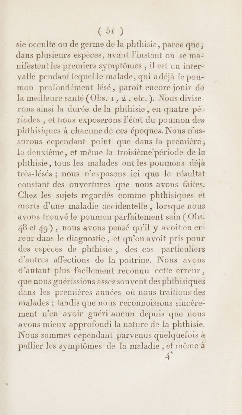 sie occulte ou de germe de la phthisie, parce que, dans plusieurs espèces, avant l'instant où se ma- nifestent les premiers symptômes , 1l est un inter- valle pendant lequel le malade, qui adéjàa Le pou- mon profondément Îésé, paroît encore jouir de la meilleure santé (Obs. x, 2 ; etc. ). Nous divise- rons ainsi la durée de la phthisie, en quatre pé: riodes , et nous exposerons l’état du poumon des phthisiques à chacune de ces époques. Nous n’as- surons cependant point que dans la première, Ja deuxième, et même la troisième période de la phthisie, tous les malades ont les poumons déjà très-lésés ; nous n’exposons ici que le résultat constant des ouvertures que nous avons faites. Chez les sujets regardés comme phthisiques et morts d’une maladie accidentelle , lorsque nous avons trouvé le poumon parfaitement sain (Obs. 48 et 49), nous avons pensé qu'il y avoit eu er- reur dans le diagnostic , et qu’on avoit pris pour des espèces de phthisie , des cas particuliers d’autres affections de la poitrine. Nous avons d’autant plus facilement reconnu cette erreur, que nous suérissions assezsouvent des phthisiques dans les premières années où nous traitions des malades ; tandis que nous reconnoissons sincère- ment n’en avoir guéri aucun depuis que nous avons mieux approfondi la nature de la phthisie. Nous sommes cependant parvenus quelquefois à pallier les symptômes de la maladie , et même à 4°