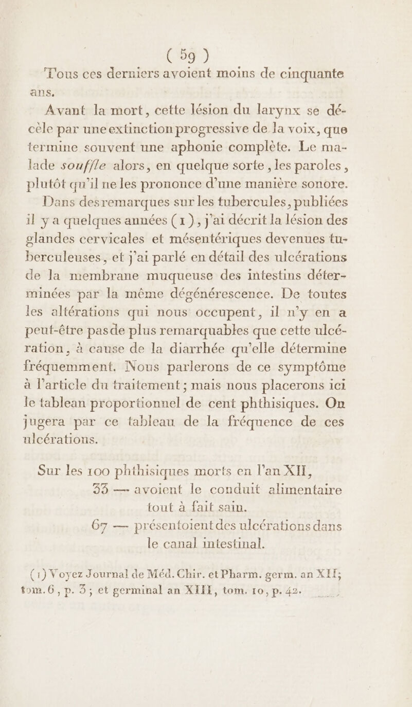 T'ous ces derniers avoient moins de cinquante ans. Avant la mort, cette lésion du larynx se dé- cèle par une extinction progressive de la voix, que termine souvent une aphonie complète. Le ma- lade souf/le alors, en quelque sorte , les paroles, plutôt qu’il ne les prononce d’une manière sonore. Dans desremarques sur les tubercules, publiées il y a quelques années ( x ), j'ai décrit la lésion des glandes cervicales et mésentériques devenues tu- berculeuses, et j'ai parlé en détail des ulcérations de la membrane muqueuse des intestins déter- minées par la même dégénérescence. De toutes les altérations qui nous occupent, il n’y en a peut-être pasde plus remarquables que cette ulcé- ration, à cause de la diarrhée qu’elle détermine fréquemment. Nous parlerons de ce symptôme à l’article du traitement ; mais nous placerons ici le tablean proportionnel de cent phthisiques. On jugera par ce tableau de la fréquence de ces ulcérations. Sur les 100 phthisiques morts en l’an XII, 33 — avoient le conduit alimentaire tout à fait sain. 67 — présentoient des ulcérations dans le canal intestinal. (1) Voyez Journal de Méd. Chir. et Pharm. germ. an XIÏ; tom.6, p. 3, et germinal an XIII, tom. 10, p. 42.