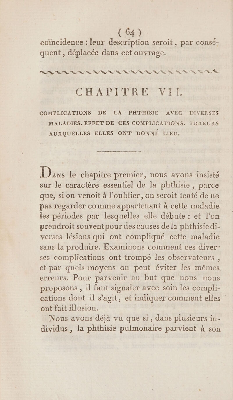 coïncidence : leur description seroit, par consé- quent , déplacée dans cet ouvrage. RS ue UV LL Le a A Tu (A A do LS SA oi COMPLICATIONS DE LA PHTHISIE AVEC DIVERSES MALADIES. EFFET DE CES COMPLICATIONS. ERREURS AUXQUELLES ELLES ONT DONNÉ LIEU. Dr le chapitre premier, nous avons insisté sur le caractère essentiel de la phthisie, parce que, si on venoit à l'oublier, on seroit tenté de ne pas regarder comme appartenant à cette maladie les périodes par lesquelles elle débute ; et l’on prendroit souventpour des causes dela phthisiedi- verses lésions qui ont compliqué cette maladie sans la produire. Examinons comment ces diver- ses complications ont trompé les observateurs, et par quels moyens on peut éviter les mêmes erreurs. Pour parvenir au but que nous nous proposons , il faut signaler avec soin les compli- cations dont il s’agit, et indiquer comment elles ont fait 1lusion. Nous avons déjà vu que si, dans plusieurs in- dividus, la phthisie pulmonaire parvient à son