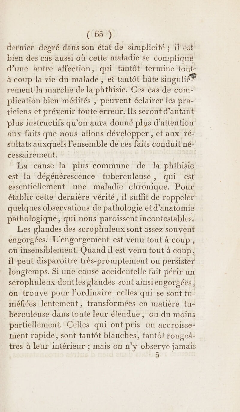 dernier degré dans son état de simplicité ; 1l est bien des cas aussi où cette maladie se complique d’uné autre affection, qui tantôt termine tout: à coup la vie du malade, et tantôt hâte sinouliée rement la marche de la phthisie. Ces cas de com- plication bien médités , peuvent éclairer les pra- ticiens et prévenir toute erreur. Ils seront d'autant plus instructifs qu’on aura donné plus d'attention aux faits que nous allons développer , et aux ré- sultats auxquels l’ensemble de ces faits conduit né- cessairement. | | La cause la plus commune de la phthisie est la dégénérescence tuberculeuse, qui est essentiellement une maladie BUT QUE. Pour étabhr cette dernière vérité, 1l suffit de rappeler quelques observations de pathologie et d'anatomie pathologique, qui nous paroissent incontestables, Les glandes des scrophuleux sont assez souvent engorgées. L'engorgement est venu tout à coup, ou insensiblement. Quand il est venu tout à coup, il peut disparoître très-promptement ou persister longtemps. Si une cause accidentelle fait périr un scrophuleux dontles glandes sont ainsi engorgéés on trouve pour l'ordinaire celles qui se sont tu- méfiées lentement, transformées en matière tu- berculeuse dans toute leur étendue, ou du moins partiellement. Celles qui ont pris un accroisse- ment rapide, sont tantôt blanches, tantôt rongeä- tres à leur intérieur ; mais on n’y observe jamais Ê