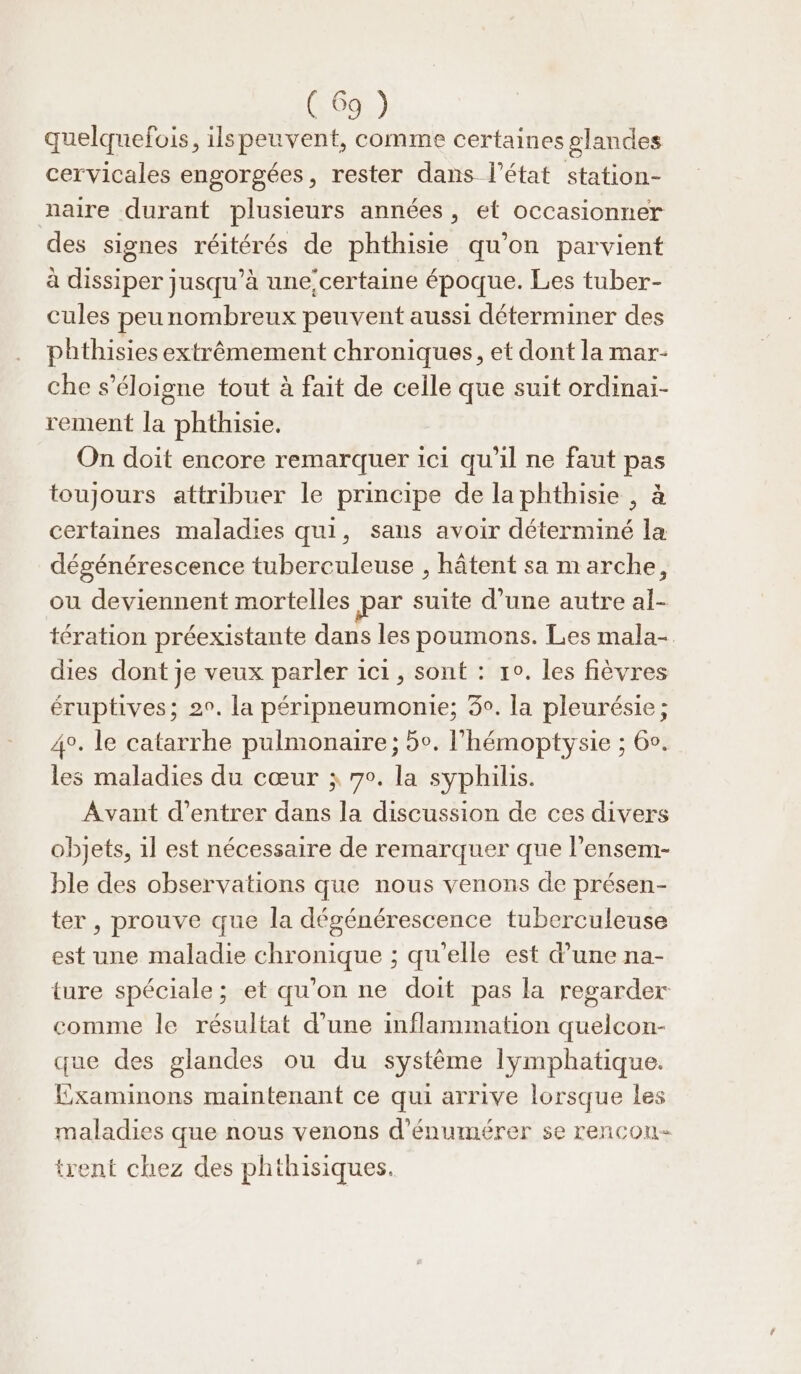 quelquefois, ilspeuvent, comme certaines glandes cervicales engorgées, rester dans l’état station- naire durant plusieurs années, et occasionner des signes réitérés de phthisie qu’on parvient à dissiper jusqu’à une:certaine époque. Les tuber- cules peunombreux peuvent aussi déterminer des phthisies extrêmement chroniques, et dont la mar- che s'éloigne tout à fait de celle que suit ordinai- rement la phthisie. On doit encore remarquer ici qu'il ne faut pas toujours attribuer le principe de laphthisie , à certaines maladies qui, saus avoir déterminé la dégénérescence tuberculeuse , hâtent sa marche, ou deviennent mortelles par suite d’une autre al- tération préexistante dans les poumons. Les mala-. dies dont je veux parler ici, sont : 1°. les fièvres éruptives; 20. la péripneumonie; 3°. la pleurésie ; 4°. le catarrhe pulmonaire ; 5°. l’hémoptysie ; 60. les maladies du cœur j 70. la syphilis. Avant d'entrer dans la discussion de ces divers objets, 1l est nécessaire de remarquer que l’ensem- ble des observations que nous venons de présen- ter , prouve que la dégénérescence tuberculeuse est une maladie chronique ; qu’elle est d’une na- ture spéciale; et qu’on ne doit pas la regarder comme le résultat d'une inflammation quelcon- que des glandes ou du système lymphatique. Examinons maintenant ce qui arrive lorsque les maladies que nous venons d'énumérer se rencon- trent chez des phthisiques.