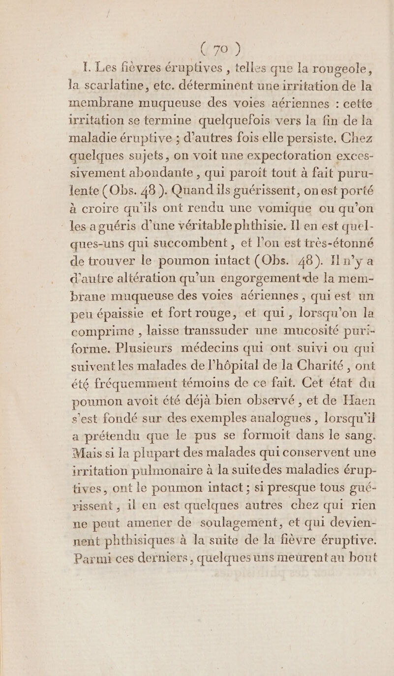 1. Les fièvres éruptives , telles que la rougeole, la scarlatine, etc. déterminent une irritation de la membrane muqueuse des voies aériennes : cette irritation se termine quelquefois vers la fin de la maladie éruptive ; d’autres fois elle persiste. Chez quelques sujets, on voit une expectoration exces- sivement abondante , qui paroît tout à fait puru- lente (Obs. 48). Quand ils guérissent, on est porté à croire qu'ils ont rendu une vomique ou qu’on les a guéris d’une véritable phthisie. Il en est quel- ques-uns qui succombent , et l’on est très-étonné de trouver le poumon intact (Obs. 48). Iln’y a d'autre altération qu'un engorgement-de la mem- brane muqueuse des voies aériennes, qui est un peu épaissie et fort rouge, et qui, lorsqu'on la comprime , laisse transsuder une mucosité puri- forme. Plusieurs médecins qui ont suivi ou qui suivent les malades de l'hôpital de la Charité , ont été fréquemment témoins de ce fait. Cet état du poumon avoit été déjà bien observé , et de Haen s’est fondé sur des exemples analogues, lorsqu'il a prétendu que le pus se formoit dans le sang. Mais si la plupart des malades qui conservent une icritation pulmonaire à la suite des maladies érup- tives, ont le poumon intact ; si presque tous gué- rissent , 1l en est quelques autres chez qui rien ne peut amener de soulagement, et qui devien- nent phthisiques à la suite de la fièvre éruptive. Parmi ces derniers, quelques uns meürentau bout