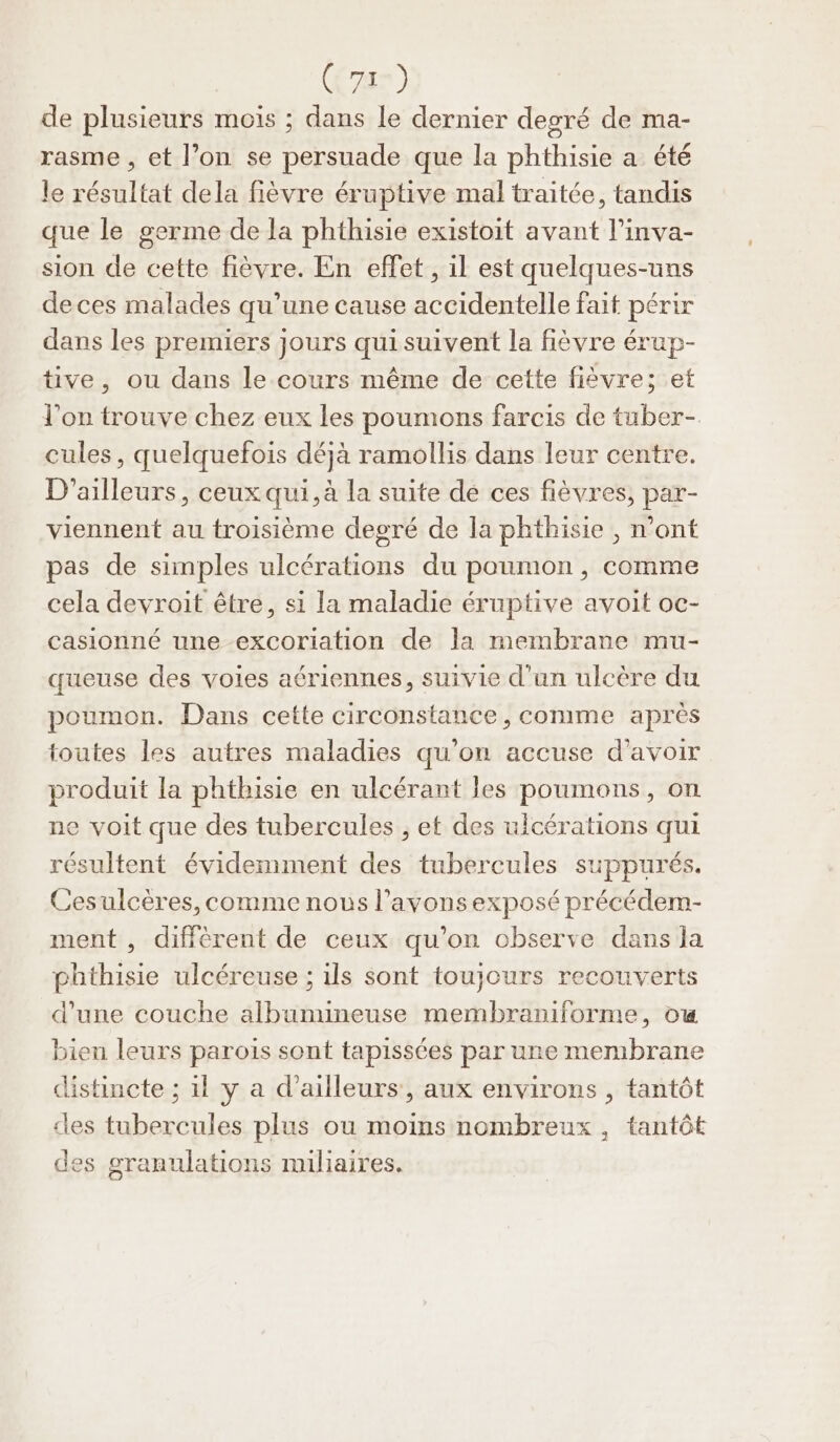 7x) de plusieurs mois ; dans le dernier degré de ma- rasme , et l’on se persuade que la phthisie a été le résultat dela fièvre éruptive mal traitée, tandis que le germe de la phthisie existoit avant l’inva- sion de cette fièvre. En effet , il est quelques-uns de ces malades qu’une cause accidentelle fait périr dans les premiers jours qui suivent la fièvre érup- tive, ou dans le cours même de cette fièvre; et l'on trouve chez eux les poumons farcis de tuber- cules, quelquefois déjà ramollis dans leur centre. D'ailleurs, ceux qui, à la suite de ces fièvres, par- viennent au troisième degré de la phthisie , n’ont pas de simples ulcérations du poumon , comme cela devroit être, si la maladie éruptive avoit oc- casionné une excoriation de la membrane mu- queuse des voies aériennes, suivie d'un ulcère du poumon. Dans cette circonstance, comme après toutes les autres maladies qu’on accuse d’avoir produit la phthisie en ulcérant les poumons, on ne voit que des tubercules , et des uicérations qui résultent évidemment des tubercules suppurés. Cesulcères, comme nous l’avonsexposé précédem- ment , diffèrent de ceux qu’on observe dans la phthisie ulcéreuse ; ils sont toujours recouverts d’une couche albumineuse membraniforme, ow bien leurs parois sont tapissées par une membrane distincte ; 11 y a d’ailleurs, aux environs , tantôt des tubercules plus ou moins nombreux , tantôt des granulations miliaires.